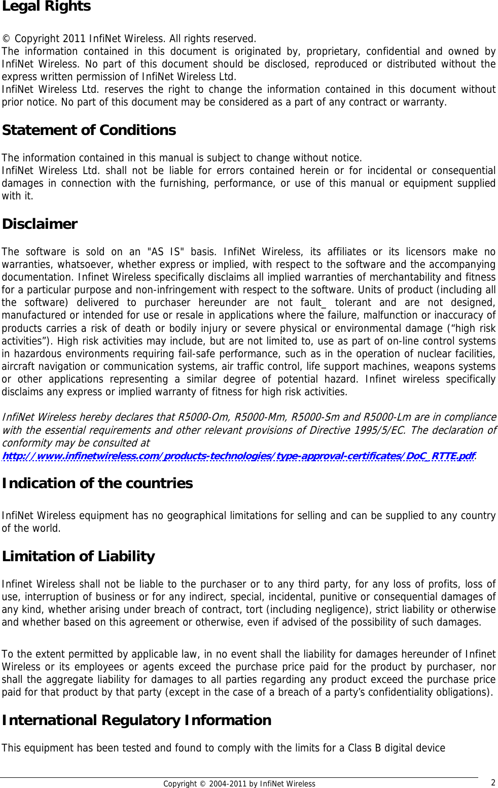   Copyright © 2004-2011 by InfiNet Wireless  2Legal Rights  © Copyright 2011 InfiNet Wireless. All rights reserved. The information contained in this document is originated by, proprietary, confidential and owned by InfiNet Wireless. No part of this document should be disclosed, reproduced or distributed without the express written permission of InfiNet Wireless Ltd. InfiNet Wireless Ltd. reserves the right to change the information contained in this document without prior notice. No part of this document may be considered as a part of any contract or warranty.  Statement of Conditions  The information contained in this manual is subject to change without notice. InfiNet Wireless Ltd. shall not be liable for errors contained herein or for incidental or consequential damages in connection with the furnishing, performance, or use of this manual or equipment supplied with it.  Disclaimer  The software is sold on an &quot;AS IS&quot; basis. InfiNet Wireless, its affiliates or its licensors make no warranties, whatsoever, whether express or implied, with respect to the software and the accompanying documentation. Infinet Wireless specifically disclaims all implied warranties of merchantability and fitness for a particular purpose and non-infringement with respect to the software. Units of product (including all the software) delivered to purchaser hereunder are not fault_ tolerant and are not designed, manufactured or intended for use or resale in applications where the failure, malfunction or inaccuracy of products carries a risk of death or bodily injury or severe physical or environmental damage (“high risk activities”). High risk activities may include, but are not limited to, use as part of on-line control systems in hazardous environments requiring fail-safe performance, such as in the operation of nuclear facilities, aircraft navigation or communication systems, air traffic control, life support machines, weapons systems or other applications representing a similar degree of potential hazard. Infinet wireless specifically disclaims any express or implied warranty of fitness for high risk activities.  InfiNet Wireless hereby declares that R5000-Om, R5000-Mm, R5000-Sm and R5000-Lm are in compliance with the essential requirements and other relevant provisions of Directive 1995/5/EC. The declaration of conformity may be consulted at  http://www.infinetwireless.com/products-technologies/type-approval-certificates/DoC_RTTE.pdf.  Indication of the countries  InfiNet Wireless equipment has no geographical limitations for selling and can be supplied to any country of the world.  Limitation of Liability  Infinet Wireless shall not be liable to the purchaser or to any third party, for any loss of profits, loss of use, interruption of business or for any indirect, special, incidental, punitive or consequential damages of any kind, whether arising under breach of contract, tort (including negligence), strict liability or otherwise and whether based on this agreement or otherwise, even if advised of the possibility of such damages.  To the extent permitted by applicable law, in no event shall the liability for damages hereunder of Infinet Wireless or its employees or agents exceed the purchase price paid for the product by purchaser, nor shall the aggregate liability for damages to all parties regarding any product exceed the purchase price paid for that product by that party (except in the case of a breach of a party’s confidentiality obligations).  International Regulatory Information  This equipment has been tested and found to comply with the limits for a Class B digital device  