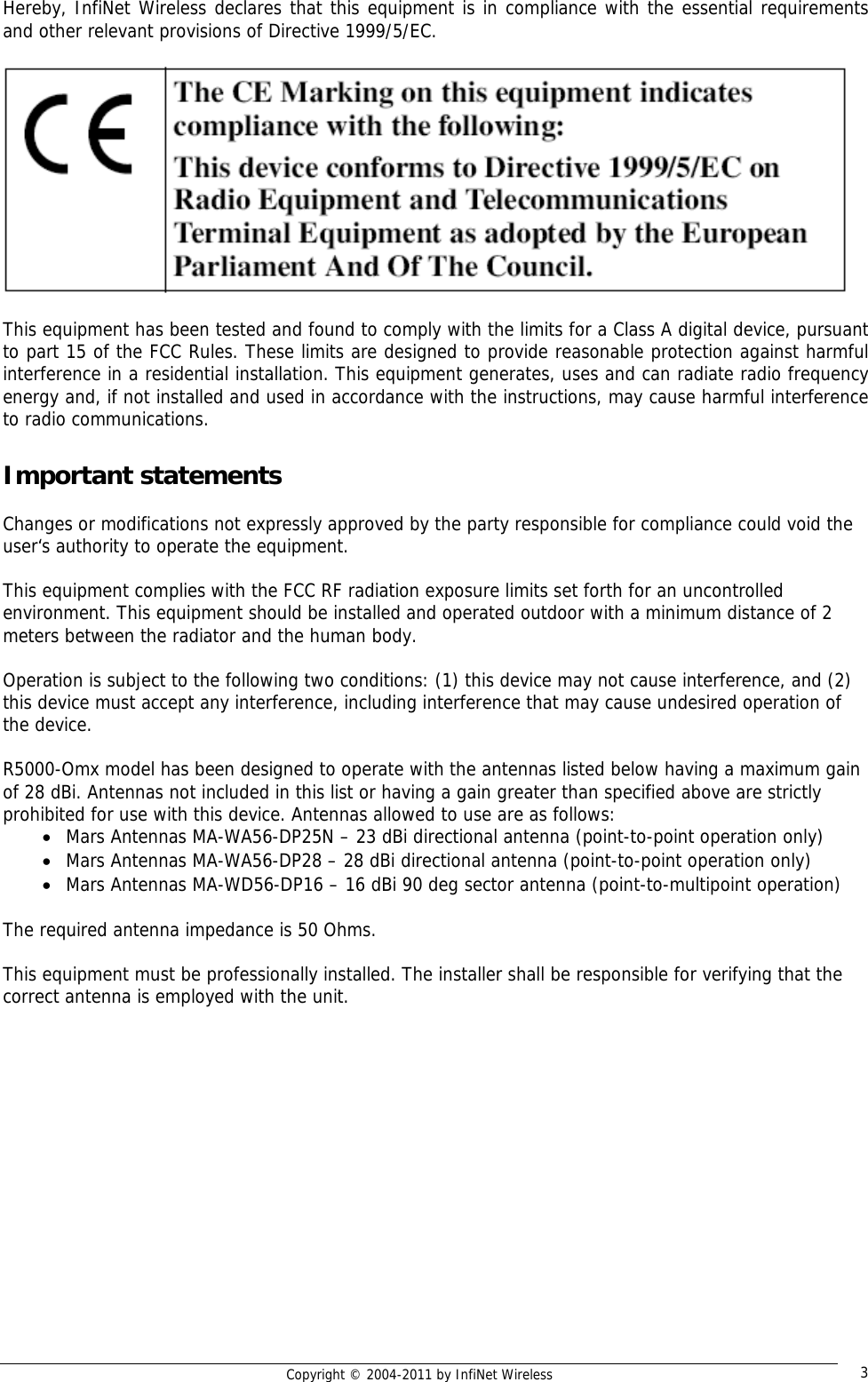   Copyright © 2004-2011 by InfiNet Wireless  3Hereby, InfiNet Wireless declares that this equipment is in compliance with the essential requirements and other relevant provisions of Directive 1999/5/EC.    This equipment has been tested and found to comply with the limits for a Class A digital device, pursuant to part 15 of the FCC Rules. These limits are designed to provide reasonable protection against harmful interference in a residential installation. This equipment generates, uses and can radiate radio frequency energy and, if not installed and used in accordance with the instructions, may cause harmful interference to radio communications.  Important statements  Changes or modifications not expressly approved by the party responsible for compliance could void the user‘s authority to operate the equipment.   This equipment complies with the FCC RF radiation exposure limits set forth for an uncontrolled environment. This equipment should be installed and operated outdoor with a minimum distance of 2 meters between the radiator and the human body.   Operation is subject to the following two conditions: (1) this device may not cause interference, and (2) this device must accept any interference, including interference that may cause undesired operation of the device.   R5000-Omx model has been designed to operate with the antennas listed below having a maximum gain of 28 dBi. Antennas not included in this list or having a gain greater than specified above are strictly prohibited for use with this device. Antennas allowed to use are as follows:  • Mars Antennas MA-WA56-DP25N – 23 dBi directional antenna (point-to-point operation only) • Mars Antennas MA-WA56-DP28 – 28 dBi directional antenna (point-to-point operation only) • Mars Antennas MA-WD56-DP16 – 16 dBi 90 deg sector antenna (point-to-multipoint operation)  The required antenna impedance is 50 Ohms.  This equipment must be professionally installed. The installer shall be responsible for verifying that the correct antenna is employed with the unit.  