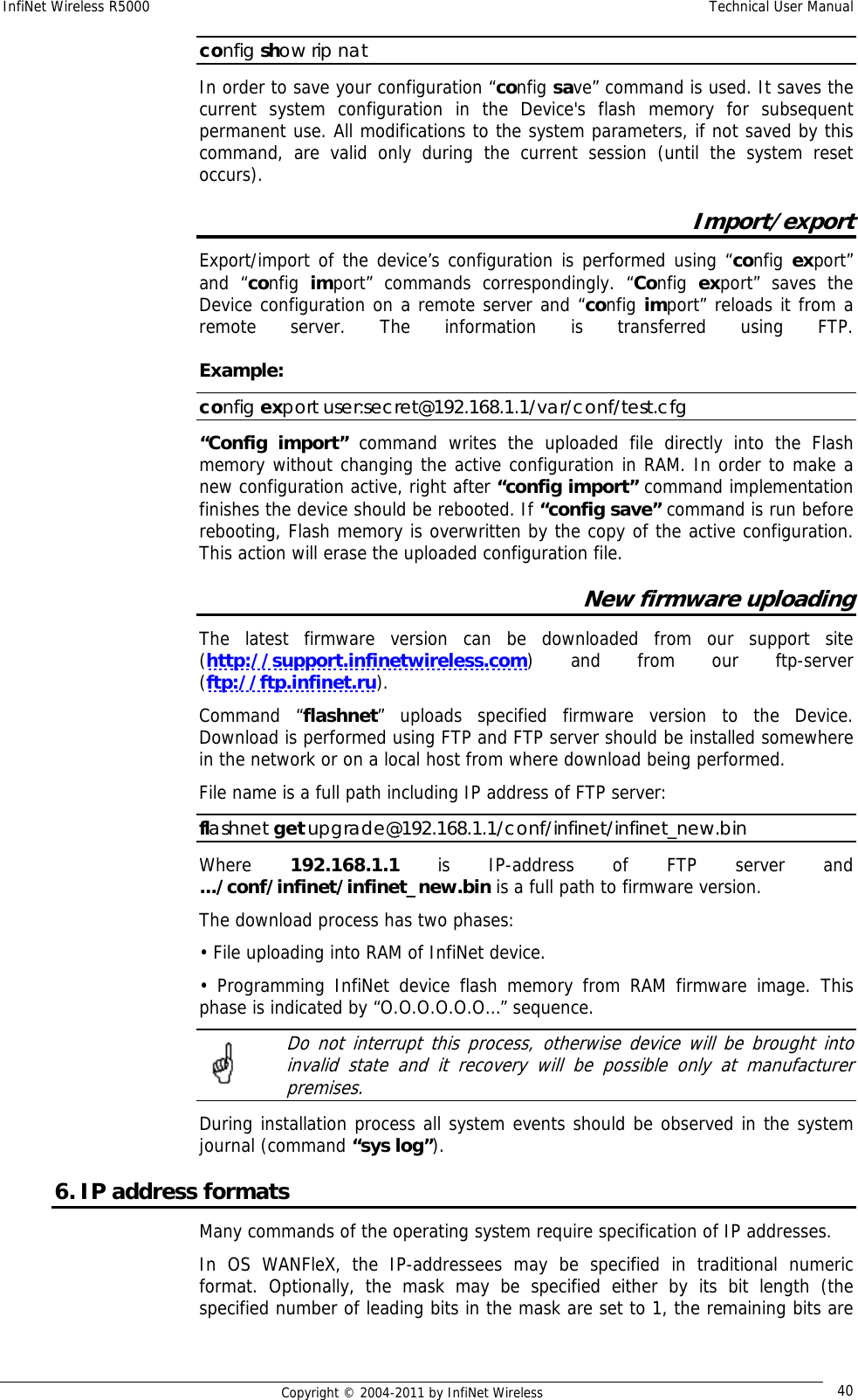 InfiNet Wireless R5000    Technical User Manual   Copyright © 2004-2011 by InfiNet Wireless  40config show rip nat In order to save your configuration “config save” command is used. It saves the current system configuration in the Device&apos;s flash memory for subsequent permanent use. All modifications to the system parameters, if not saved by this command, are valid only during the current session (until the system reset occurs). Import/export Export/import of the device’s configuration is performed using “config export” and “config  import” commands correspondingly. “Config  export” saves the Device configuration on a remote server and “config import” reloads it from a remote server. The information is transferred using FTP.    Example:  config export user:secret@192.168.1.1/var/conf/test.cfg “Config import” command writes the uploaded file directly into the Flash memory without changing the active configuration in RAM. In order to make a new configuration active, right after “config import” command implementation finishes the device should be rebooted. If “config save” command is run before rebooting, Flash memory is overwritten by the copy of the active configuration. This action will erase the uploaded configuration file. New firmware uploading The latest firmware version can be downloaded from our support site (http://support.infinetwireless.com) and from our ftp-server (ftp://ftp.infinet.ru). Command “flashnet” uploads specified firmware version to the Device. Download is performed using FTP and FTP server should be installed somewhere in the network or on a local host from where download being performed. File name is a full path including IP address of FTP server: flashnet get upgrade@192.168.1.1/conf/infinet/infinet_new.bin Where  192.168.1.1  is IP-address of FTP server and .../conf/infinet/infinet_new.bin is a full path to firmware version. The download process has two phases: • File uploading into RAM of InfiNet device. • Programming InfiNet device flash memory from RAM firmware image. This phase is indicated by “O.O.O.O.O.O…” sequence.    Do not interrupt this process, otherwise device will be brought into invalid state and it recovery will be possible only at manufacturer premises. During installation process all system events should be observed in the system journal (command “sys log”). 6. IP address formats Many commands of the operating system require specification of IP addresses.  In OS WANFleX, the IP-addressees may be specified in traditional numeric format. Optionally, the mask may be specified either by its bit length (the specified number of leading bits in the mask are set to 1, the remaining bits are 