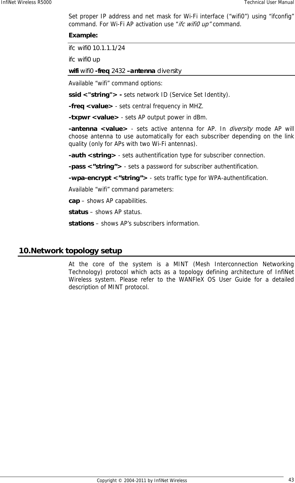 InfiNet Wireless R5000    Technical User Manual   Copyright © 2004-2011 by InfiNet Wireless  43Set proper IP address and net mask for Wi-Fi interface (“wifi0”) using “ifconfig” command. For Wi-Fi AP activation use “ifc wifi0 up” command. Example: ifc wifi0 10.1.1.1/24 ifc wifi0 up wifi wifi0 -freq 2432 –antenna diversity Available “wifi” command options: ssid &lt;&quot;string&quot;&gt; - sets network ID (Service Set Identity). -freq &lt;value&gt; - sets central frequency in MHZ. -txpwr &lt;value&gt; - sets AP output power in dBm. -antenna &lt;value&gt; - sets active antenna for AP. In diversity mode AP will choose antenna to use automatically for each subscriber depending on the link quality (only for APs with two Wi-Fi antennas). -auth &lt;string&gt; - sets authentification type for subscriber connection. -pass &lt;”string”&gt; - sets a password for subscriber authentification. -wpa-encrypt &lt;”string”&gt; - sets traffic type for WPA-authentification. Available “wifi” command parameters: cap – shows AP capabilities. status – shows AP status. stations – shows AP’s subscribers information.  10.Network topology setup At the core of the system is a MINT (Mesh Interconnection Networking Technology) protocol which acts as a topology defining architecture of InfiNet Wireless system. Please refer to the WANFleX OS User Guide for a detailed description of MINT protocol. 