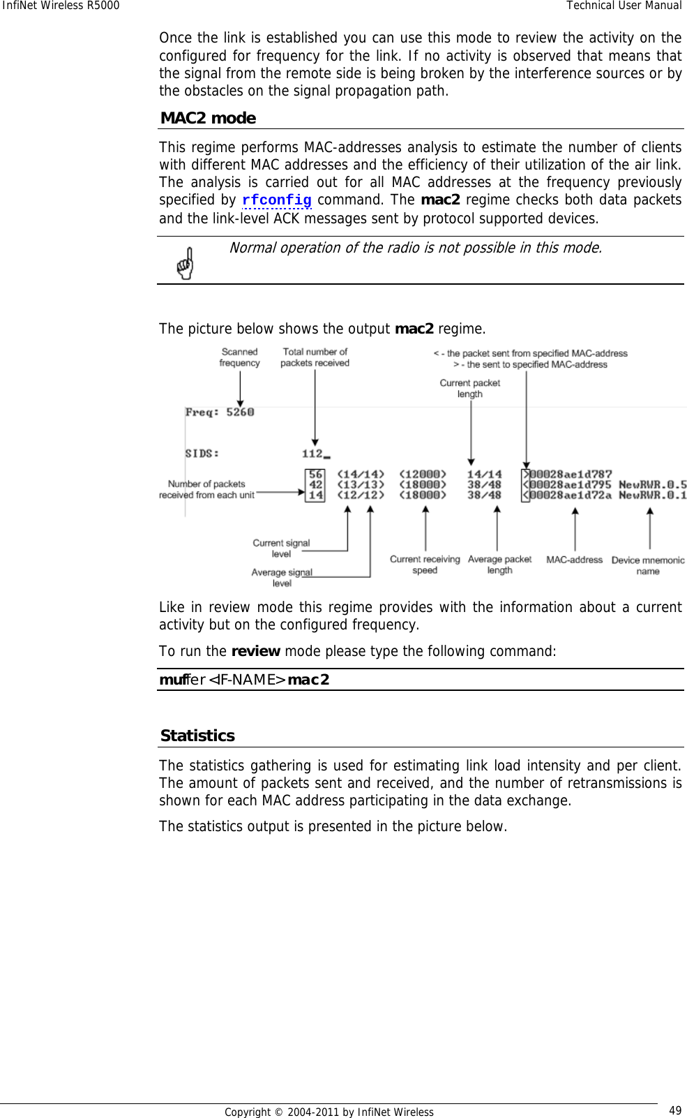 InfiNet Wireless R5000    Technical User Manual   Copyright © 2004-2011 by InfiNet Wireless  49Once the link is established you can use this mode to review the activity on the configured for frequency for the link. If no activity is observed that means that the signal from the remote side is being broken by the interference sources or by the obstacles on the signal propagation path. MAC2 mode This regime performs MAC-addresses analysis to estimate the number of clients with different MAC addresses and the efficiency of their utilization of the air link. The analysis is carried out for all MAC addresses at the frequency previously specified by rfconfig command. The mac2 regime checks both data packets and the link-level ACK messages sent by protocol supported devices.    Normal operation of the radio is not possible in this mode.   The picture below shows the output mac2 regime.  Like in review mode this regime provides with the information about a current activity but on the configured frequency. To run the review mode please type the following command: muffer &lt;IF-NAME&gt; mac2  Statistics The statistics gathering is used for estimating link load intensity and per client. The amount of packets sent and received, and the number of retransmissions is shown for each MAC address participating in the data exchange. The statistics output is presented in the picture below. 