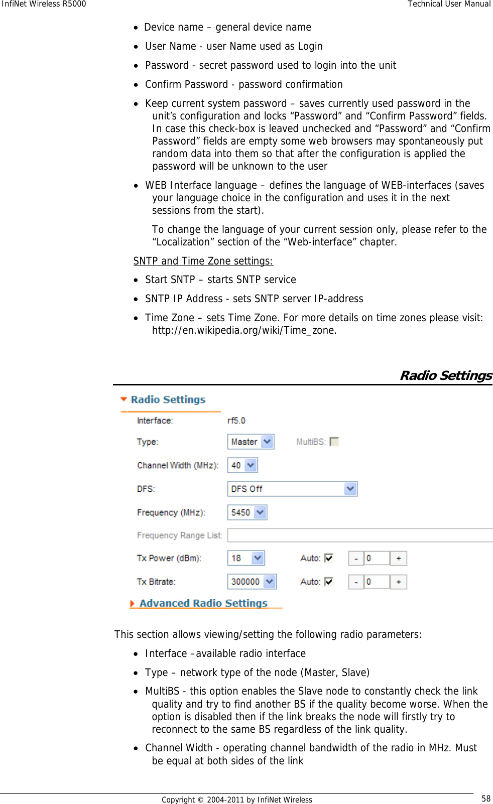 InfiNet Wireless R5000    Technical User Manual   Copyright © 2004-2011 by InfiNet Wireless  58• Device name – general device name • User Name - user Name used as Login • Password - secret password used to login into the unit • Confirm Password - password confirmation • Keep current system password – saves currently used password in the unit’s configuration and locks “Password” and “Confirm Password” fields. In case this check-box is leaved unchecked and “Password” and “Confirm Password” fields are empty some web browsers may spontaneously put random data into them so that after the configuration is applied the password will be unknown to the user • WEB Interface language – defines the language of WEB-interfaces (saves your language choice in the configuration and uses it in the next sessions from the start). To change the language of your current session only, please refer to the “Localization” section of the “Web-interface” chapter. SNTP and Time Zone settings: • Start SNTP – starts SNTP service • SNTP IP Address - sets SNTP server IP-address • Time Zone – sets Time Zone. For more details on time zones please visit: http://en.wikipedia.org/wiki/Time_zone.       Radio Settings  This section allows viewing/setting the following radio parameters: • Interface –available radio interface • Type – network type of the node (Master, Slave) • MultiBS - this option enables the Slave node to constantly check the link quality and try to find another BS if the quality become worse. When the option is disabled then if the link breaks the node will firstly try to reconnect to the same BS regardless of the link quality. • Channel Width - operating channel bandwidth of the radio in MHz. Must be equal at both sides of the link 