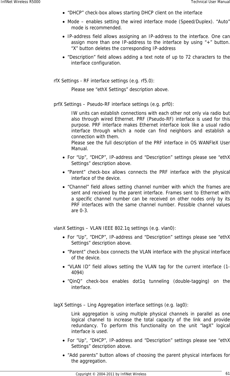 InfiNet Wireless R5000    Technical User Manual   Copyright © 2004-2011 by InfiNet Wireless  61• “DHCP” check-box allows starting DHCP client on the interface • Mode – enables setting the wired interface mode (Speed/Duplex). “Auto” mode is recommended. • IP-address field allows assigning an IP-address to the interface. One can assign more than one IP-address to the interface by using “+” button. “X” button deletes the corresponding IP-address • “Description” field allows adding a text note of up to 72 characters to the interface configuration.  rfX Settings - RF interface settings (e.g. rf5.0): Please see “ethX Settings” description above.  prfX Settings – Pseudo-RF interface settings (e.g. prf0): IW units can establish connections with each other not only via radio but also through wired Ethernet. PRF (Pseudo-RF) interface is used for this purpose. PRF interface makes Ethernet interface look like a usual radio interface through which a node can find neighbors and establish a connection with them. Please see the full description of the PRF interface in OS WANFleX User Manual. • For “Up”, “DHCP”, IP-address and “Description” settings please see “ethX Settings” description above. • “Parent” check-box allows connects the PRF interface with the physical interface of the device. • “Channel” field allows setting channel number with which the frames are sent and received by the parent interface. Frames sent to Ethernet with a specific channel number can be received on other nodes only by its PRF interfaces with the same channel number. Possible channel values are 0-3.  vlanX Settings – VLAN IEEE 802.1q settings (e.g. vlan0): • For “Up”, “DHCP”, IP-address and “Description” settings please see “ethX Settings” description above. • “Parent” check-box connects the VLAN interface with the physical interface of the device. • “VLAN ID” field allows setting the VLAN tag for the current interface (1-4094) • “QinQ” check-box enables dot1q tunneling (double-tagging) on the interface.  lagX Settings – Ling Aggregation interface settings (e.g. lag0):  Link aggregation is using multiple physical channels in parallel as one logical channel to increase the total capacity of the link and provide redundancy. To perform this functionality on the unit “lagX” logical interface is used. • For “Up”, “DHCP”, IP-address and “Description” settings please see “ethX Settings” description above. • “Add parents” button allows of choosing the parent physical interfaces for the aggregation. 