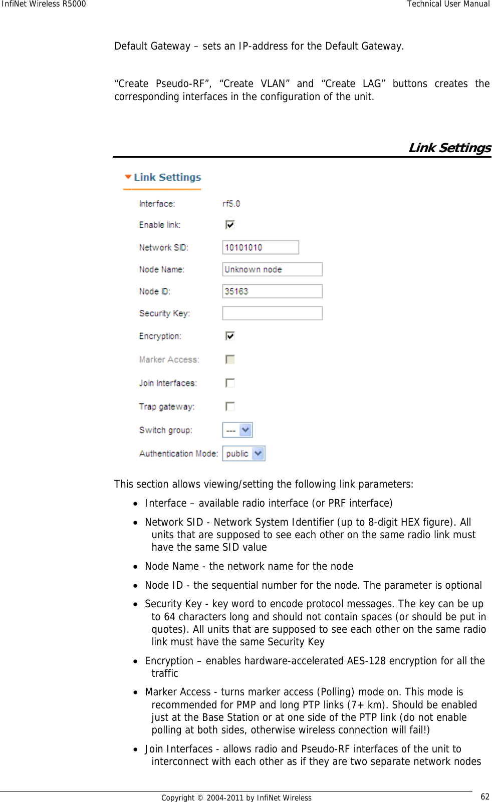 InfiNet Wireless R5000    Technical User Manual   Copyright © 2004-2011 by InfiNet Wireless  62 Default Gateway – sets an IP-address for the Default Gateway.  “Create Pseudo-RF”, “Create VLAN” and “Create LAG” buttons creates the corresponding interfaces in the configuration of the unit.      Link Settings  This section allows viewing/setting the following link parameters: • Interface – available radio interface (or PRF interface) • Network SID - Network System Identifier (up to 8-digit HEX figure). All units that are supposed to see each other on the same radio link must have the same SID value • Node Name - the network name for the node • Node ID - the sequential number for the node. The parameter is optional • Security Key - key word to encode protocol messages. The key can be up to 64 characters long and should not contain spaces (or should be put in quotes). All units that are supposed to see each other on the same radio link must have the same Security Key • Encryption – enables hardware-accelerated AES-128 encryption for all the traffic • Marker Access - turns marker access (Polling) mode on. This mode is recommended for PMP and long PTP links (7+ km). Should be enabled just at the Base Station or at one side of the PTP link (do not enable polling at both sides, otherwise wireless connection will fail!) • Join Interfaces - allows radio and Pseudo-RF interfaces of the unit to interconnect with each other as if they are two separate network nodes 