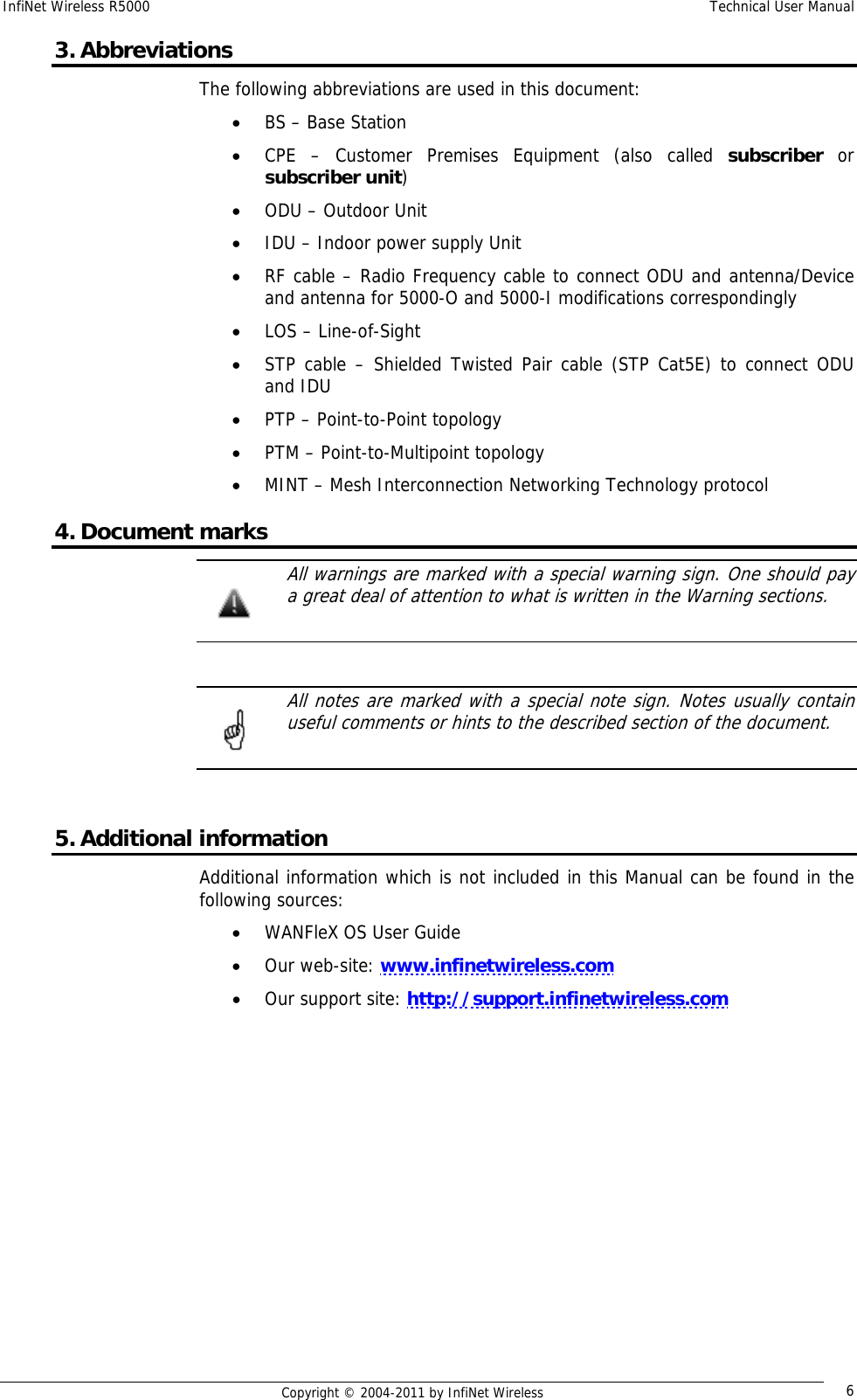 InfiNet Wireless R5000    Technical User Manual   Copyright © 2004-2011 by InfiNet Wireless  63. Abbreviations The following abbreviations are used in this document: • BS – Base Station • CPE – Customer Premises Equipment (also called subscriber or subscriber unit) • ODU – Outdoor Unit • IDU – Indoor power supply Unit  • RF cable – Radio Frequency cable to connect ODU and antenna/Device and antenna for 5000-O and 5000-I modifications correspondingly • LOS – Line-of-Sight • STP cable – Shielded Twisted Pair cable (STP Cat5E) to connect ODU and IDU • PTP – Point-to-Point topology • PTM – Point-to-Multipoint topology • MINT – Mesh Interconnection Networking Technology protocol 4. Document marks   All warnings are marked with a special warning sign. One should pay a great deal of attention to what is written in the Warning sections.     All notes are marked with a special note sign. Notes usually contain useful comments or hints to the described section of the document.   5. Additional information Additional information which is not included in this Manual can be found in the following sources: • WANFleX OS User Guide • Our web-site: www.infinetwireless.com • Our support site: http://support.infinetwireless.com  