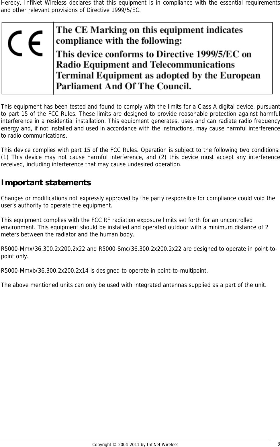   Copyright © 2004-2011 by InfiNet Wireless  3Hereby, InfiNet Wireless declares that this equipment is in compliance with the essential requirements and other relevant provisions of Directive 1999/5/EC.    This equipment has been tested and found to comply with the limits for a Class A digital device, pursuant to part 15 of the FCC Rules. These limits are designed to provide reasonable protection against harmful interference in a residential installation. This equipment generates, uses and can radiate radio frequency energy and, if not installed and used in accordance with the instructions, may cause harmful interference to radio communications.  This device complies with part 15 of the FCC Rules. Operation is subject to the following two conditions: (1) This device may not cause harmful interference, and (2) this device must accept any interference received, including interference that may cause undesired operation.  Important statements  Changes or modifications not expressly approved by the party responsible for compliance could void the user‘s authority to operate the equipment.   This equipment complies with the FCC RF radiation exposure limits set forth for an uncontrolled environment. This equipment should be installed and operated outdoor with a minimum distance of 2 meters between the radiator and the human body.   R5000-Mmx/36.300.2x200.2x22 and R5000-Smc/36.300.2x200.2x22 are designed to operate in point-to-point only.  R5000-Mmxb/36.300.2x200.2x14 is designed to operate in point-to-multipoint.  The above mentioned units can only be used with integrated antennas supplied as a part of the unit.  