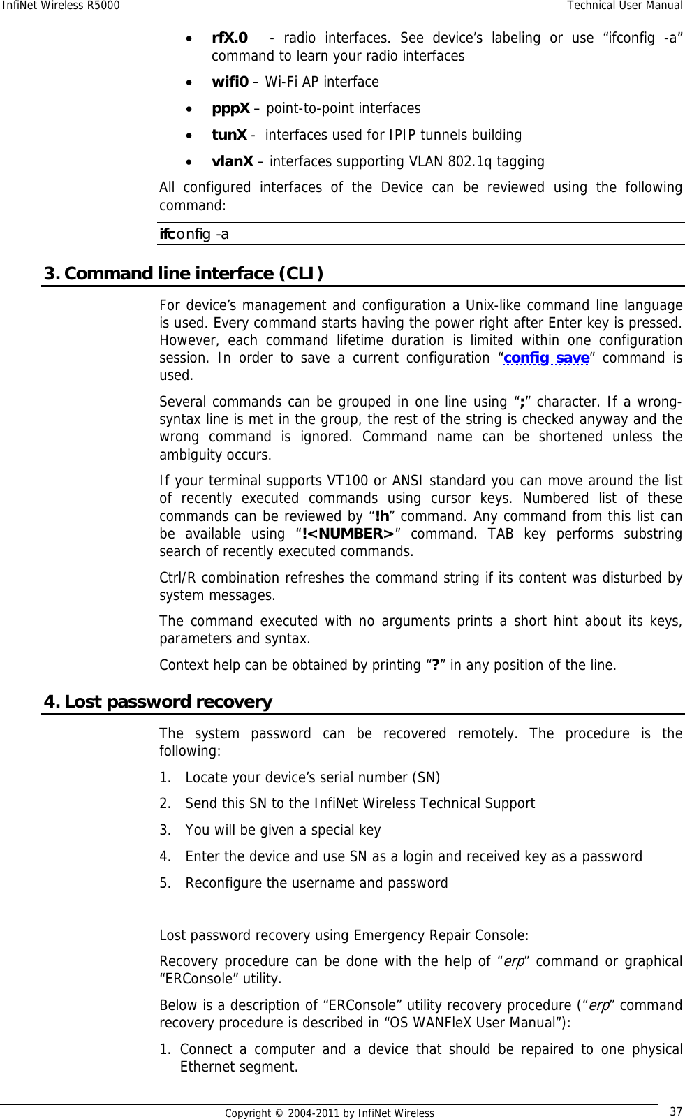 InfiNet Wireless R5000    Technical User Manual   Copyright © 2004-2011 by InfiNet Wireless  37• rfX.0    - radio interfaces. See device’s labeling or use “ifconfig -a” command to learn your radio interfaces • wifi0 – Wi-Fi AP interface • pppX – point-to-point interfaces  • tunX -  interfaces used for IPIP tunnels building  • vlanX – interfaces supporting VLAN 802.1q tagging All configured interfaces of the Device can be reviewed using the following command: ifconfig -a 3. Command line interface (CLI) For device’s management and configuration a Unix-like command line language is used. Every command starts having the power right after Enter key is pressed. However, each command lifetime duration is limited within one configuration session. In order to save a current configuration “config save” command is used. Several commands can be grouped in one line using “;” character. If a wrong-syntax line is met in the group, the rest of the string is checked anyway and the wrong command is ignored. Command name can be shortened unless the ambiguity occurs. If your terminal supports VT100 or ANSI standard you can move around the list of recently executed commands using cursor keys. Numbered list of these commands can be reviewed by “!h” command. Any command from this list can be available using “!&lt;NUMBER&gt;” command. TAB key performs substring search of recently executed commands. Ctrl/R combination refreshes the command string if its content was disturbed by system messages.  The command executed with no arguments prints a short hint about its keys, parameters and syntax.  Context help can be obtained by printing “?” in any position of the line. 4. Lost password recovery The system password can be recovered remotely. The procedure is the following: 1. Locate your device’s serial number (SN) 2. Send this SN to the InfiNet Wireless Technical Support 3. You will be given a special key 4. Enter the device and use SN as a login and received key as a password 5. Reconfigure the username and password  Lost password recovery using Emergency Repair Console: Recovery procedure can be done with the help of “erp” command or graphical “ERConsole” utility. Below is a description of “ERConsole” utility recovery procedure (“erp” command recovery procedure is described in “OS WANFleX User Manual”): 1. Connect a computer and a device that should be repaired to one physical Ethernet segment. 