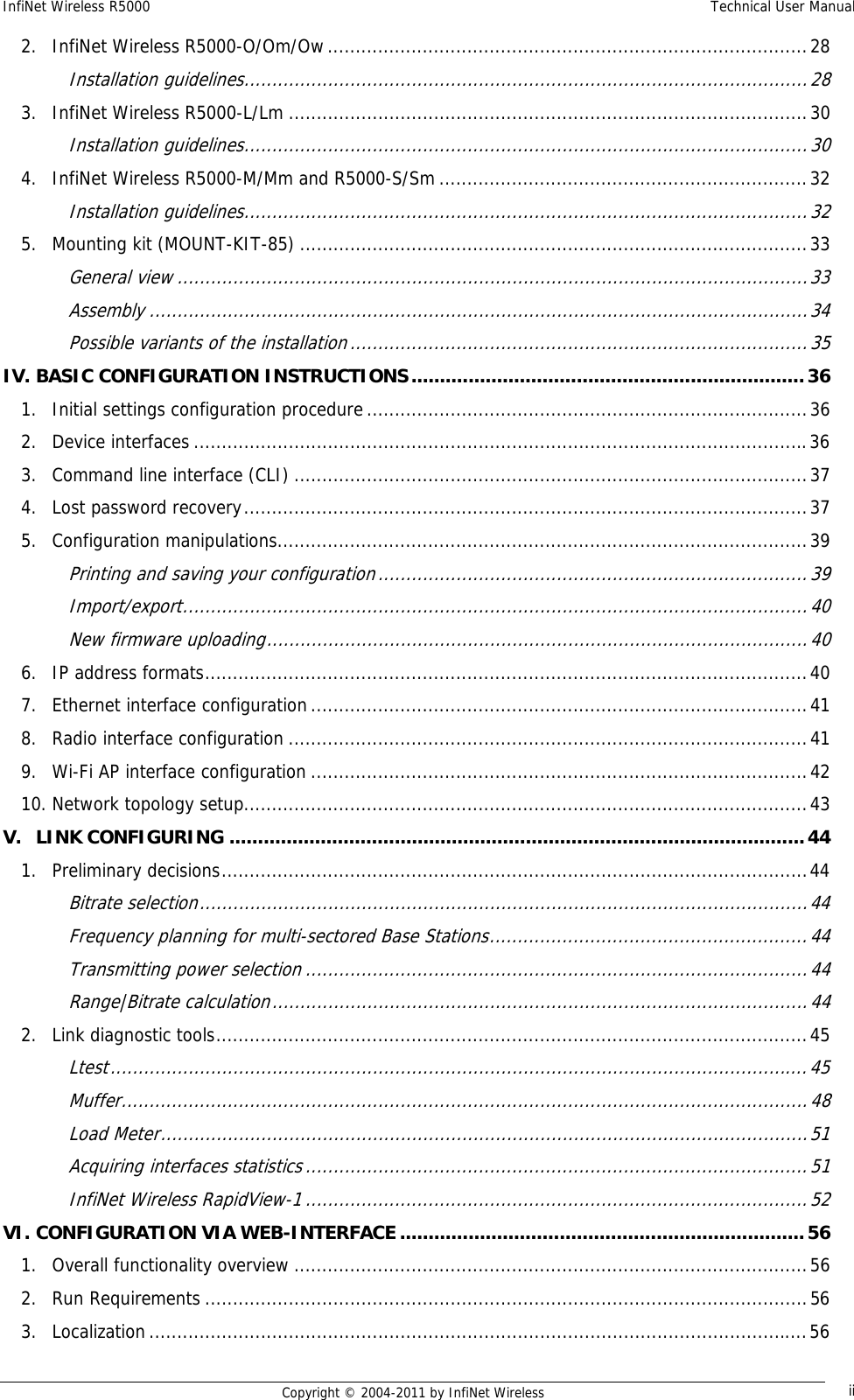 InfiNet Wireless R5000    Technical User Manual   Copyright © 2004-2011 by InfiNet Wireless  ii2.InfiNet Wireless R5000-O/Om/Ow ...................................................................................... 28Installation guidelines ..................................................................................................... 283.InfiNet Wireless R5000-L/Lm ............................................................................................. 30Installation guidelines ..................................................................................................... 304.InfiNet Wireless R5000-M/Mm and R5000-S/Sm .................................................................. 32Installation guidelines ..................................................................................................... 325.Mounting kit (MOUNT-KIT-85) ........................................................................................... 33General view ................................................................................................................. 33Assembly ...................................................................................................................... 34Possible variants of the installation .................................................................................. 35IV.BASIC CONFIGURATION INSTRUCTIONS ..................................................................... 361.Initial settings configuration procedure ............................................................................... 362.Device interfaces .............................................................................................................. 363.Command line interface (CLI) ............................................................................................ 374.Lost password recovery ..................................................................................................... 375.Configuration manipulations ............................................................................................... 39Printing and saving your configuration ............................................................................. 39Import/export ................................................................................................................ 40New firmware uploading ................................................................................................. 406.IP address formats ............................................................................................................ 407.Ethernet interface configuration ......................................................................................... 418.Radio interface configuration ............................................................................................. 419.Wi-Fi AP interface configuration ......................................................................................... 4210.Network topology setup ..................................................................................................... 43V.LINK CONFIGURING ..................................................................................................... 441.Preliminary decisions ......................................................................................................... 44Bitrate selection ............................................................................................................. 44Frequency planning for multi-sectored Base Stations ......................................................... 44Transmitting power selection .......................................................................................... 44Range|Bitrate calculation ................................................................................................ 442.Link diagnostic tools .......................................................................................................... 45Ltest ............................................................................................................................. 45Muffer ........................................................................................................................... 48Load Meter .................................................................................................................... 51Acquiring interfaces statistics .......................................................................................... 51InfiNet Wireless RapidView-1 .......................................................................................... 52VI.CONFIGURATION VIA WEB-INTERFACE ....................................................................... 561.Overall functionality overview ............................................................................................ 562.Run Requirements ............................................................................................................ 563.Localization ...................................................................................................................... 56