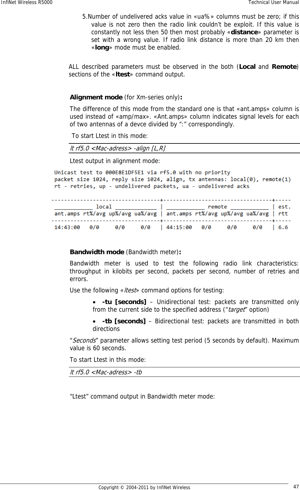 InfiNet Wireless R5000    Technical User Manual   Copyright © 2004-2011 by InfiNet Wireless  475. Number of undelivered acks value in «ua%» columns must be zero; if this value is not zero then the radio link couldn’t be exploit. If this value is constantly not less then 50 then most probably «distance» parameter is set with a wrong value. If radio link distance is more than 20 km then «long» mode must be enabled.   ALL described parameters must be observed in the both (Local and Remote) sections of the «ltest» command output.  Alignment mode (for Xm-series only): The difference of this mode from the standard one is that «ant.amps» column is used instead of «amp/max». «Ant.amps» column indicates signal levels for each of two antennas of a devce divided by “:” correspondingly.  To start Ltest in this mode: lt rf5.0 &lt;Mac-adress&gt; -align [L,R] Ltest output in alignment mode:   Bandwidth mode (Bandwidth meter): Bandwidth meter is used to test the following radio link characteristics: throughput in kilobits per second, packets per second, number of retries and errors. Use the following «ltest» command options for testing: • -tu [seconds] – Unidirectional test: packets are transmitted only from the current side to the specified address (“target” option) • -tb [seconds] – Bidirectional test: packets are transmitted in both directions  “Seconds” parameter allows setting test period (5 seconds by default). Maximum value is 60 seconds. To start Ltest in this mode: lt rf5.0 &lt;Mac-adress&gt; -tb  “Ltest” command output in Bandwidth meter mode:  