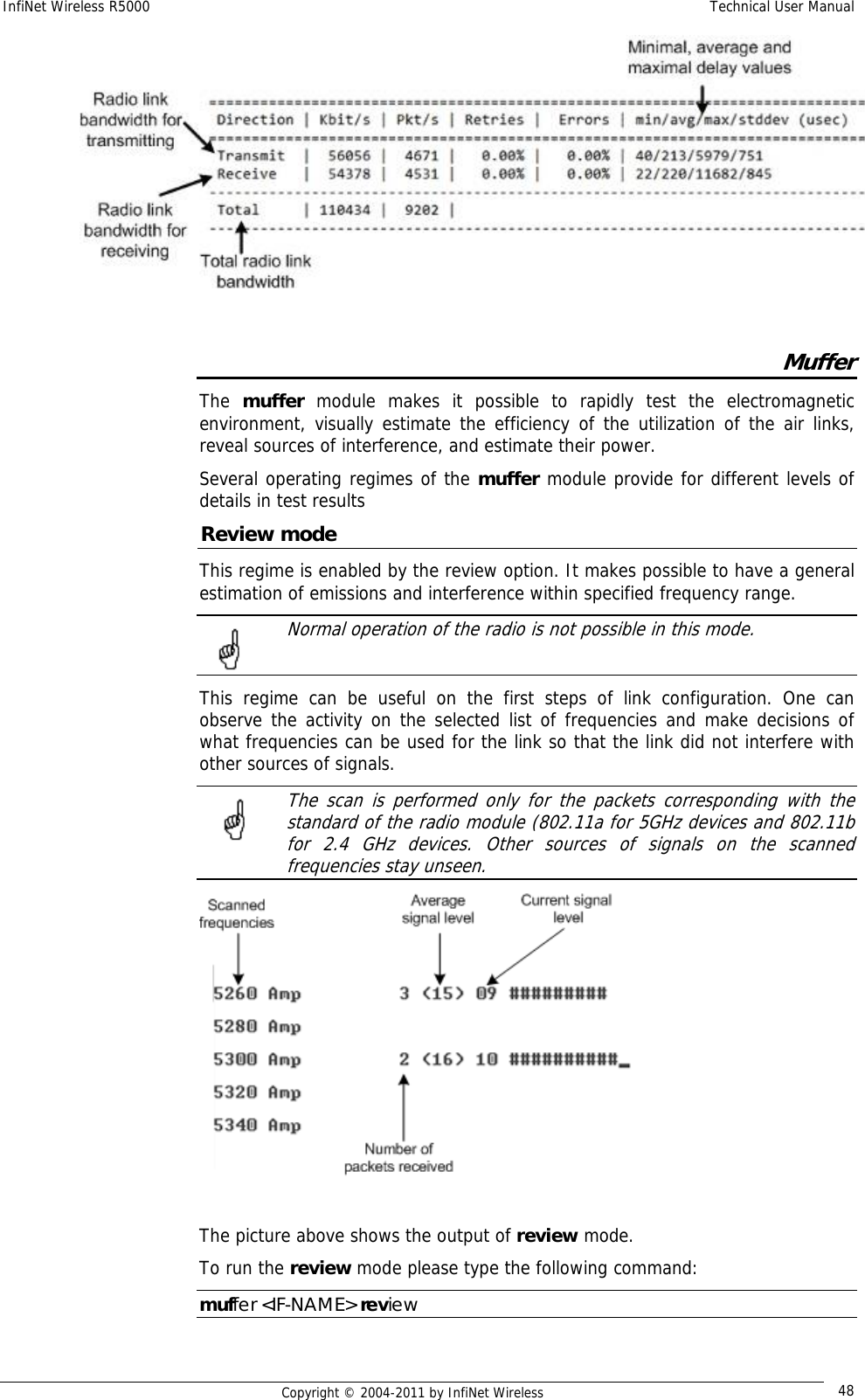 InfiNet Wireless R5000    Technical User Manual   Copyright © 2004-2011 by InfiNet Wireless  48  Muffer The  muffer module makes it possible to rapidly test the electromagnetic environment, visually estimate the efficiency of the utilization of the air links, reveal sources of interference, and estimate their power. Several operating regimes of the muffer module provide for different levels of details in test results Review mode This regime is enabled by the review option. It makes possible to have a general estimation of emissions and interference within specified frequency range.   Normal operation of the radio is not possible in this mode.  This regime can be useful on the first steps of link configuration. One can observe the activity on the selected list of frequencies and make decisions of what frequencies can be used for the link so that the link did not interfere with other sources of signals.   The scan is performed only for the packets corresponding with the standard of the radio module (802.11a for 5GHz devices and 802.11b for 2.4 GHz devices. Other sources of signals on the scanned frequencies stay unseen.  The picture above shows the output of review mode. To run the review mode please type the following command: muffer &lt;IF-NAME&gt; review 