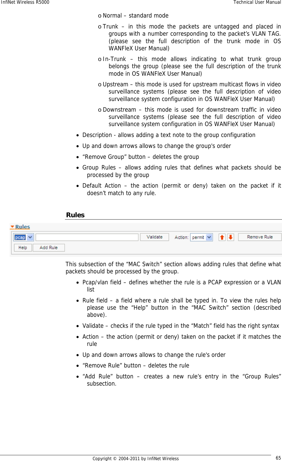 InfiNet Wireless R5000    Technical User Manual   Copyright © 2004-2011 by InfiNet Wireless  65o Normal – standard mode o Trunk – in this mode the packets are untagged and placed in groups with a number corresponding to the packet’s VLAN TAG. (please see the full description of the trunk mode in OS WANFleX User Manual) o In-Trunk – this mode allows indicating to what trunk group belongs the group (please see the full description of the trunk mode in OS WANFleX User Manual) o Upstream – this mode is used for upstream multicast flows in video surveillance systems (please see the full description of video surveillance system configuration in OS WANFleX User Manual) o Downstream – this mode is used for downstream traffic in video surveillance systems (please see the full description of video surveillance system configuration in OS WANFleX User Manual) • Description - allows adding a text note to the group configuration • Up and down arrows allows to change the group&apos;s order • “Remove Group” button – deletes the group • Group Rules – allows adding rules that defines what packets should be processed by the group • Default Action – the action (permit or deny) taken on the packet if it doesn’t match to any rule.  Rules  This subsection of the “MAC Switch” section allows adding rules that define what packets should be processed by the group. • Pcap/vlan field – defines whether the rule is a PCAP expression or a VLAN list • Rule field – a field where a rule shall be typed in. To view the rules help please use the “Help” button in the “MAC Switch” section (described above). • Validate – checks if the rule typed in the “Match” field has the right syntax • Action – the action (permit or deny) taken on the packet if it matches the rule • Up and down arrows allows to change the rule&apos;s order • “Remove Rule” button – deletes the rule • “Add Rule” button – creates a new rule’s entry in the “Group Rules” subsection. 