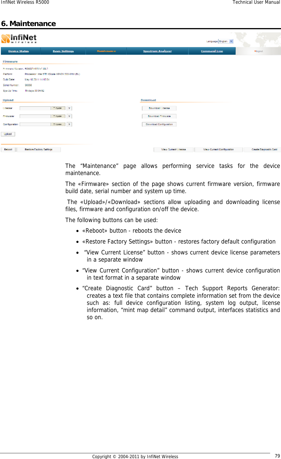 InfiNet Wireless R5000    Technical User Manual   Copyright © 2004-2011 by InfiNet Wireless  796. Maintenance  The “Maintenance” page allows performing service tasks for the device maintenance. The «Firmware» section of the page shows current firmware version, firmware build date, serial number and system up time.  The «Upload»/«Download» sections allow uploading and downloading license files, firmware and configuration on/off the device. The following buttons can be used: • «Reboot» button - reboots the device • «Restore Factory Settings» button - restores factory default configuration •  “View Current License” button - shows current device license parameters in a separate window • “View Current Configuration” button - shows current device configuration in text format in a separate window • “Create Diagnostic Card” button – Tech Support Reports Generator: creates a text file that contains complete information set from the device such as: full device configuration listing, system log output, license information, “mint map detail” command output, interfaces statistics and so on. 