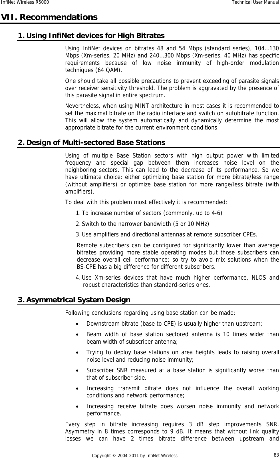 InfiNet Wireless R5000    Technical User Manual   Copyright © 2004-2011 by InfiNet Wireless  83VII. Recommendations 1. Using InfiNet devices for High Bitrates Using InfiNet devices on bitrates 48 and 54 Mbps (standard series), 104…130 Mbps (Xm-series, 20 MHz) and 240…300 Mbps (Xm-series, 40 MHz) has specific requirements because of low noise immunity of high-order modulation techniques (64 QAM).  One should take all possible precautions to prevent exceeding of parasite signals over receiver sensitivity threshold. The problem is aggravated by the presence of this parasite signal in entire spectrum. Nevertheless, when using MINT architecture in most cases it is recommended to set the maximal bitrate on the radio interface and switch on autobitrate function. This will allow the system automatically and dynamically determine the most appropriate bitrate for the current environment conditions. 2. Design of Multi-sectored Base Stations Using of multiple Base Station sectors with high output power with limited frequency and special gap between them increases noise level on the neighboring sectors. This can lead to the decrease of its performance. So we have ultimate choice: either optimizing base station for more bitrate/less range (without amplifiers) or optimize base station for more range/less bitrate (with amplifiers). To deal with this problem most effectively it is recommended: 1. To increase number of sectors (commonly, up to 4-6) 2. Switch to the narrower bandwidth (5 or 10 MHz) 3. Use amplifiers and directional antennas at remote subscriber CPEs.  Remote subscribers can be configured for significantly lower than average bitrates providing more stable operating modes but those subscribers can decrease overall cell performance; so try to avoid mix solutions when the BS-CPE has a big difference for different subscribers. 4. Use Xm-series devices that have much higher performance, NLOS and robust characteristics than standard-series ones. 3. Asymmetrical System Design Following conclusions regarding using base station can be made: • Downstream bitrate (base to CPE) is usually higher than upstream; • Beam width of base station sectored antenna is 10 times wider than beam width of subscriber antenna; • Trying to deploy base stations on area heights leads to raising overall noise level and reducing noise immunity; • Subscriber SNR measured at a base station is significantly worse than that of subscriber side. • Increasing transmit bitrate does not influence the overall working conditions and network performance; • Increasing receive bitrate does worsen noise immunity and network performance. Every step in bitrate increasing requires 3 dB step improvements SNR. Asymmetry in 8 times corresponds to 9 dB. It means that without link quality losses we can have 2 times bitrate difference between upstream and 