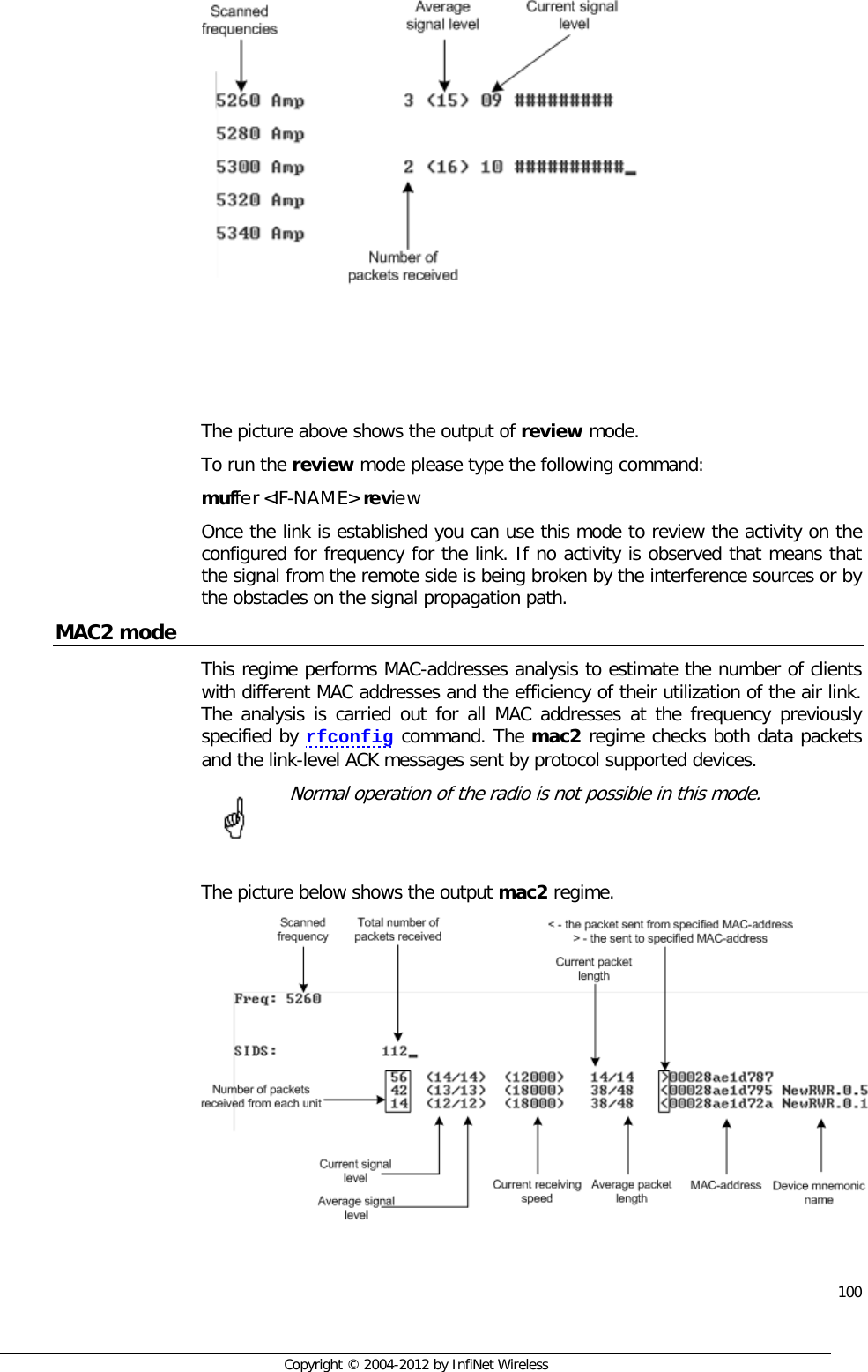  100     Copyright © 2004-2012 by InfiNet Wireless     The picture above shows the output of review mode. To run the review mode please type the following command: muffer &lt;IF-NAME&gt; review Once the link is established you can use this mode to review the activity on the configured for frequency for the link. If no activity is observed that means that the signal from the remote side is being broken by the interference sources or by the obstacles on the signal propagation path. MAC2 mode This regime performs MAC-addresses analysis to estimate the number of clients with different MAC addresses and the efficiency of their utilization of the air link. The analysis is carried out for all MAC addresses at the frequency previously specified by rfconfig command. The mac2 regime checks both data packets and the link-level ACK messages sent by protocol supported devices.   Normal operation of the radio is not possible in this mode.   The picture below shows the output mac2 regime.        