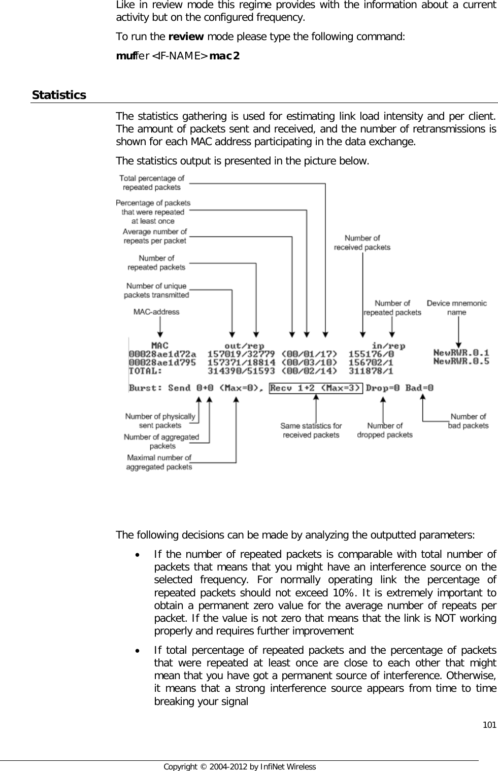  101     Copyright © 2004-2012 by InfiNet Wireless  Like in review mode this regime provides with the information about a current activity but on the configured frequency. To run the review mode please type the following command: muffer &lt;IF-NAME&gt; mac2  Statistics The statistics gathering is used for estimating link load intensity and per client. The amount of packets sent and received, and the number of retransmissions is shown for each MAC address participating in the data exchange. The statistics output is presented in the picture below.     The following decisions can be made by analyzing the outputted parameters: • If the number of repeated packets is comparable with total number of packets that means that you might have an interference source on the selected frequency. For normally operating link the percentage of repeated packets should not exceed 10%. It is extremely important to obtain a permanent zero value for the average number of repeats per packet. If the value is not zero that means that the link is NOT working properly and requires further improvement • If total percentage of repeated packets and the percentage of packets that were repeated at least once are close to each other that might mean that you have got a permanent source of interference. Otherwise, it means that a strong interference source appears from time to time breaking your signal 