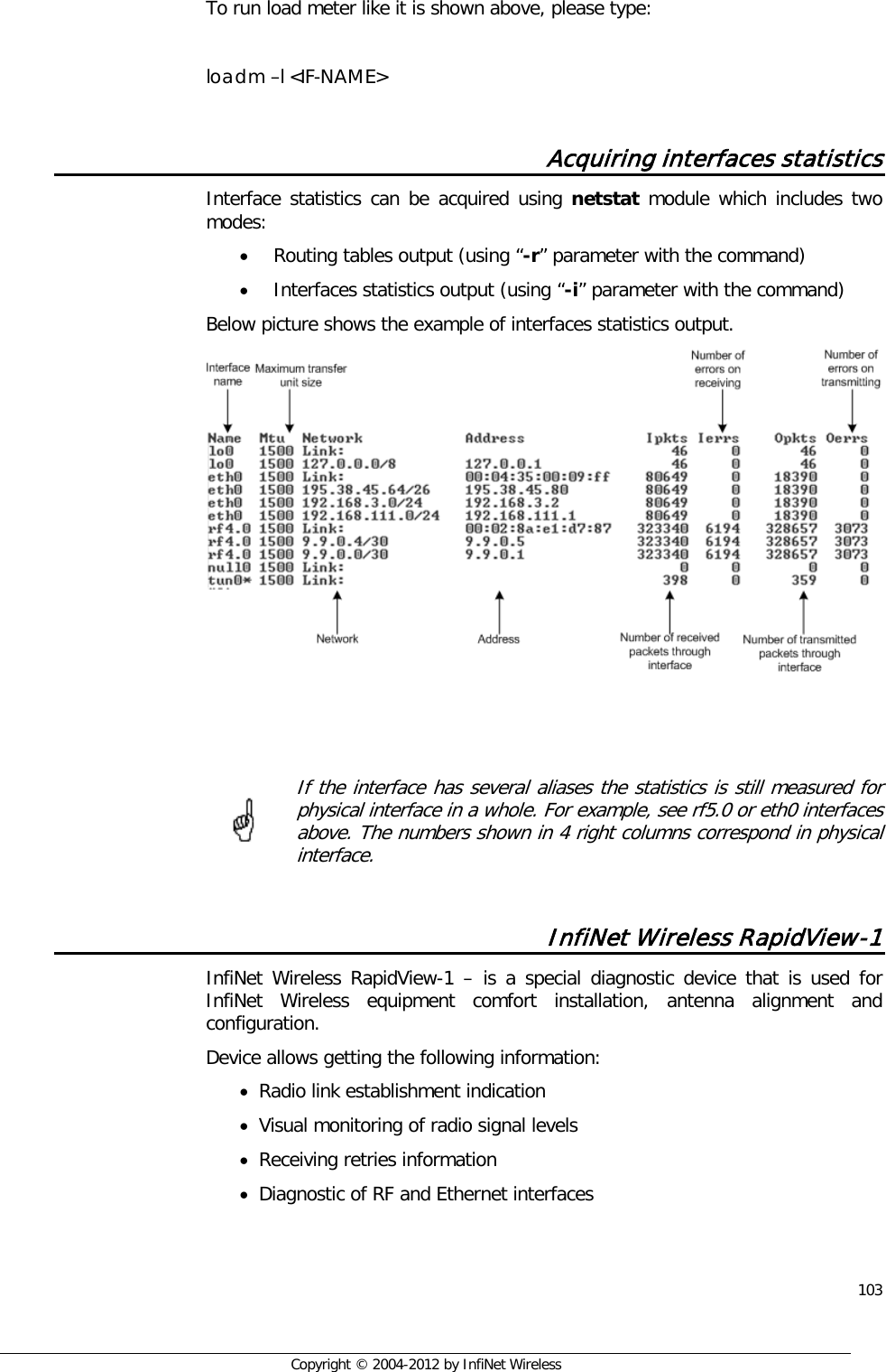  103     Copyright © 2004-2012 by InfiNet Wireless  To run load meter like it is shown above, please type:  loadm –l &lt;IF-NAME&gt;  Acquiring interfaces statistics Interface statistics can be acquired using netstat module which includes two modes: • Routing tables output (using “-r” parameter with the command) • Interfaces statistics output (using “-i” parameter with the command) Below picture shows the example of interfaces statistics output.      If the interface has several aliases the statistics is still measured for physical interface in a whole. For example, see rf5.0 or eth0 interfaces above. The numbers shown in 4 right columns correspond in physical interface.  InfiNet Wireless RapidView-1 InfiNet Wireless RapidView-1  –  is a special diagnostic device that is used for InfiNet Wireless equipment comfort installation, antenna alignment and configuration. Device allows getting the following information: • Radio link establishment indication • Visual monitoring of radio signal levels • Receiving retries information • Diagnostic of RF and Ethernet interfaces      