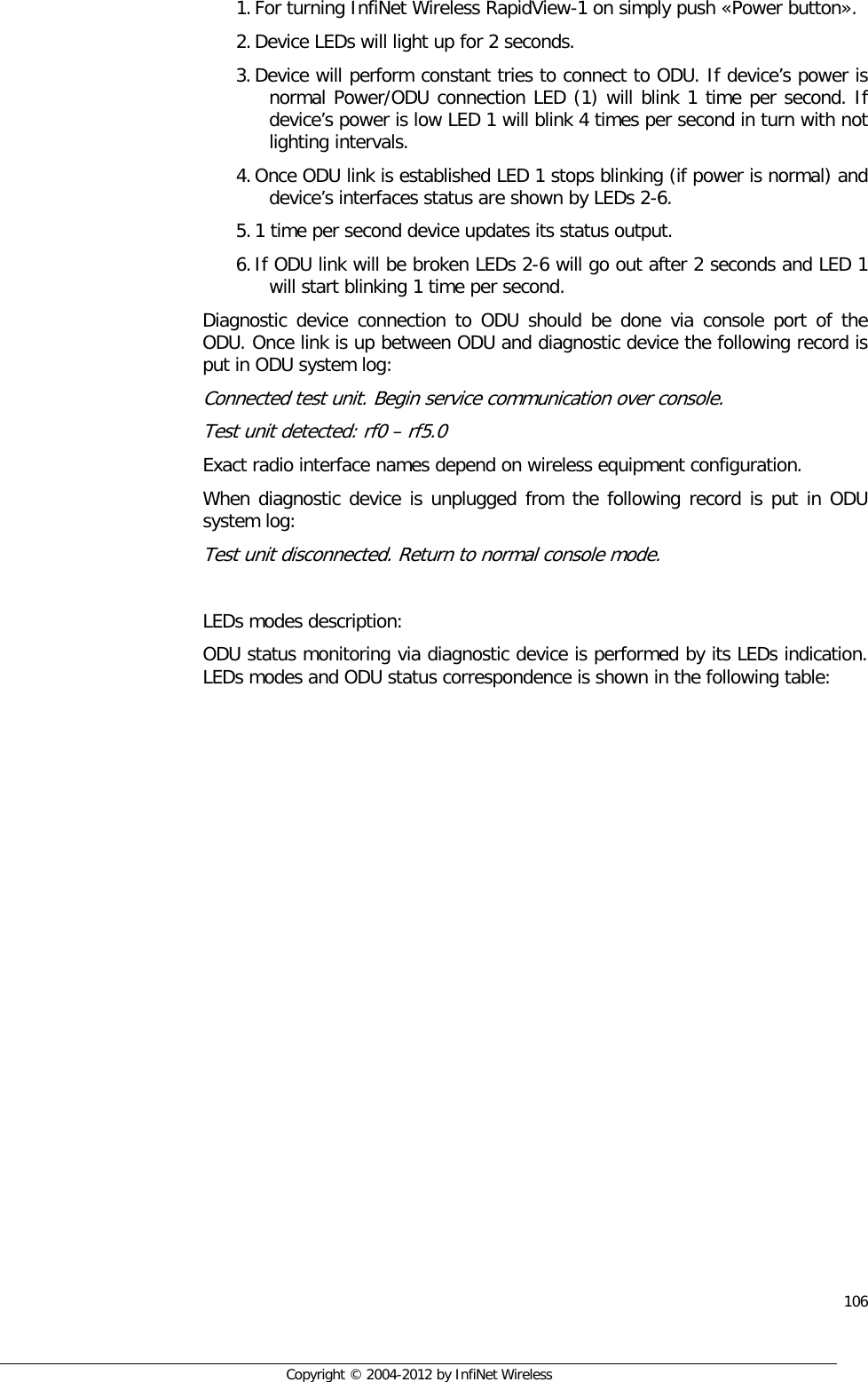  106     Copyright © 2004-2012 by InfiNet Wireless 1. For turning InfiNet Wireless RapidView-1 on simply push «Power button». 2. Device LEDs will light up for 2 seconds.  3. Device will perform constant tries to connect to ODU. If device’s power is normal Power/ODU connection LED (1) will blink 1 time per second. If device’s power is low LED 1 will blink 4 times per second in turn with not lighting intervals.  4. Once ODU link is established LED 1 stops blinking (if power is normal) and device’s interfaces status are shown by LEDs 2-6. 5. 1 time per second device updates its status output. 6. If ODU link will be broken LEDs 2-6 will go out after 2 seconds and LED 1 will start blinking 1 time per second. Diagnostic device connection to ODU should be done via console port of the ODU. Once link is up between ODU and diagnostic device the following record is put in ODU system log:  Connected test unit. Begin service communication over console. Test unit detected: rf0 – rf5.0 Exact radio interface names depend on wireless equipment configuration. When diagnostic device is unplugged from the following record is put in ODU system log:  Test unit disconnected. Return to normal console mode.  LEDs modes description: ODU status monitoring via diagnostic device is performed by its LEDs indication. LEDs modes and ODU status correspondence is shown in the following table: 