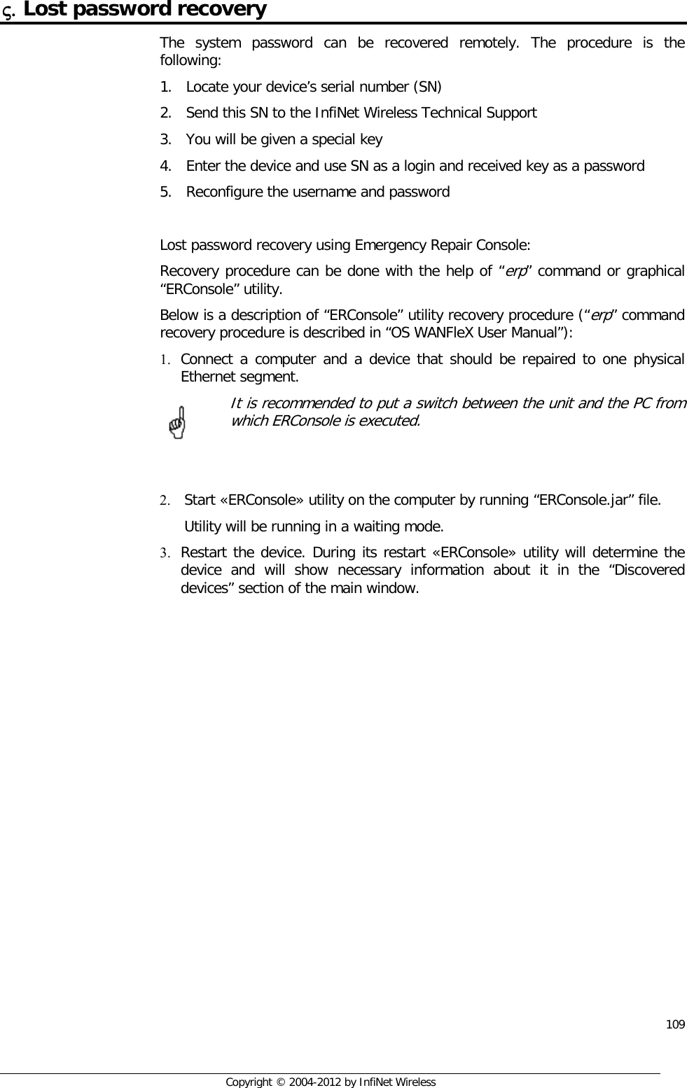  109     Copyright © 2004-2012 by InfiNet Wireless ς. Lost password recovery The system password can be recovered remotely. The procedure is the following: 1. Locate your device’s serial number (SN) 2. Send this SN to the InfiNet Wireless Technical Support 3. You will be given a special key 4. Enter the device and use SN as a login and received key as a password 5. Reconfigure the username and password  Lost password recovery using Emergency Repair Console: Recovery procedure can be done with the help of “erp” command or graphical “ERConsole” utility. Below is a description of “ERConsole” utility recovery procedure (“erp” command recovery procedure is described in “OS WANFleX User Manual”): 1. Connect a computer and a device that should be repaired to one physical Ethernet segment.  It is recommended to put a switch between the unit and the PC from which ERConsole is executed.   2. Start «ERConsole» utility on the computer by running “ERConsole.jar” file. Utility will be running in a waiting mode. 3. Restart the device. During its restart «ERConsole» utility will determine the device and will show necessary information about it in the “Discovered devices” section of the main window.       