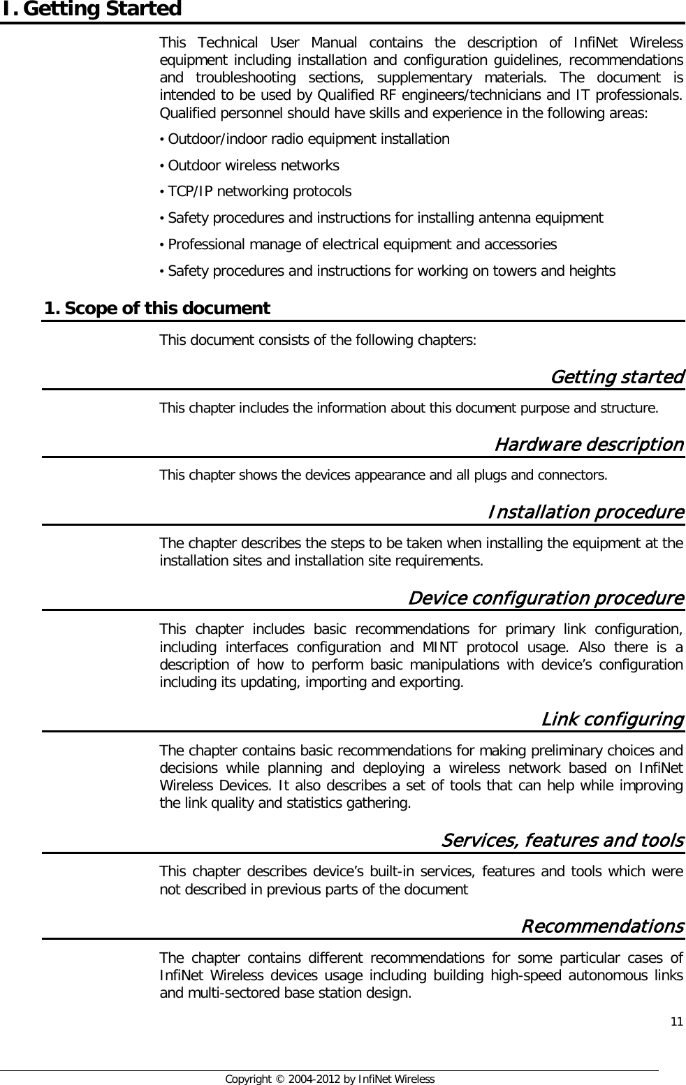  11     Copyright © 2004-2012 by InfiNet Wireless I. Getting Started This Technical User Manual contains the description of InfiNet Wireless equipment including installation and configuration guidelines, recommendations and troubleshooting sections, supplementary materials. The document is intended to be used by Qualified RF engineers/technicians and IT professionals. Qualified personnel should have skills and experience in the following areas: • Outdoor/indoor radio equipment installation • Outdoor wireless networks • TCP/IP networking protocols • Safety procedures and instructions for installing antenna equipment • Professional manage of electrical equipment and accessories • Safety procedures and instructions for working on towers and heights 1. Scope of this document This document consists of the following chapters: Getting started This chapter includes the information about this document purpose and structure. Hardware description This chapter shows the devices appearance and all plugs and connectors. Installation procedure  The chapter describes the steps to be taken when installing the equipment at the installation sites and installation site requirements. Device configuration procedure This chapter includes basic recommendations for primary link configuration, including interfaces configuration and MINT protocol usage. Also there is a description of how to perform basic manipulations with device’s configuration including its updating, importing and exporting. Link configuring The chapter contains basic recommendations for making preliminary choices and decisions while planning and deploying a wireless network based on InfiNet Wireless Devices. It also describes a set of tools that can help while improving the link quality and statistics gathering. Services, features and tools This chapter describes device’s built-in services, features and tools which were not described in previous parts of the document Recommendations The chapter contains different recommendations for some particular cases of InfiNet Wireless devices usage including building high-speed autonomous links and multi-sectored base station design. 