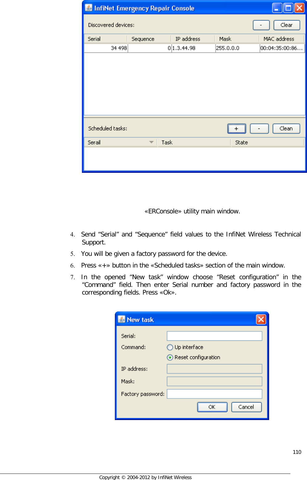  110     Copyright © 2004-2012 by InfiNet Wireless      «ERConsole» utility main window.  4. Send “Serial” and “Sequence” field values to the InfiNet Wireless Technical Support. 5. You will be given a factory password for the device. 6. Press «+» button in the «Scheduled tasks» section of the main window. 7. In the opened “New task” window choose “Reset configuration” in the “Command” field. Then enter Serial number and factory password in the corresponding fields. Press «Ok».     