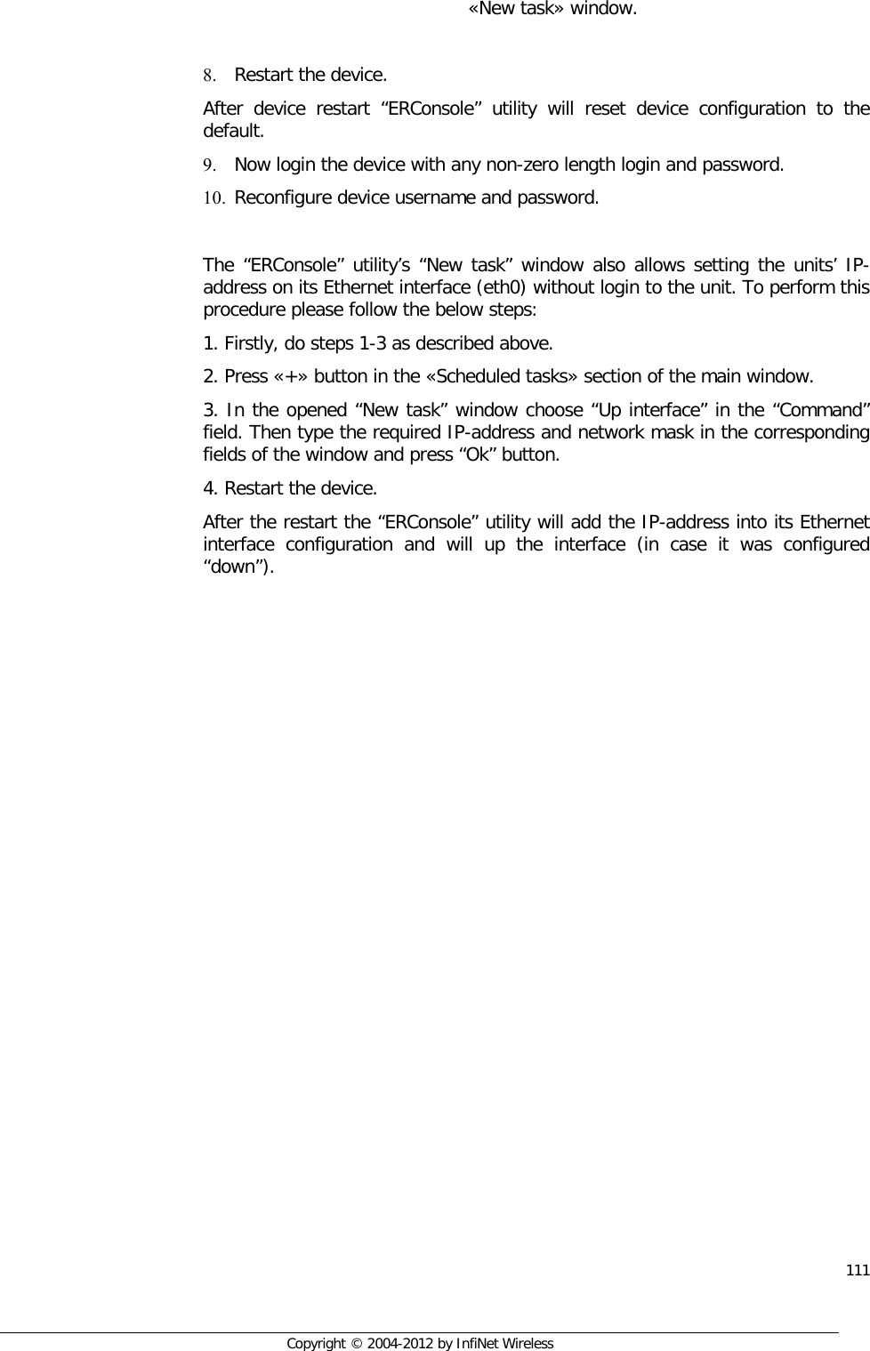  111     Copyright © 2004-2012 by InfiNet Wireless  «New task» window.  8. Restart the device. After device restart “ERConsole” utility will reset device configuration to the default. 9. Now login the device with any non-zero length login and password. 10. Reconfigure device username and password.  The “ERConsole” utility’s “New task” window also allows setting the units’ IP-address on its Ethernet interface (eth0) without login to the unit. To perform this procedure please follow the below steps: 1. Firstly, do steps 1-3 as described above. 2. Press «+» button in the «Scheduled tasks» section of the main window. 3. In the opened “New task” window choose “Up interface” in the “Command” field. Then type the required IP-address and network mask in the corresponding fields of the window and press “Ok” button. 4. Restart the device. After the restart the “ERConsole” utility will add the IP-address into its Ethernet interface configuration and will up the interface (in case it was configured “down”).  