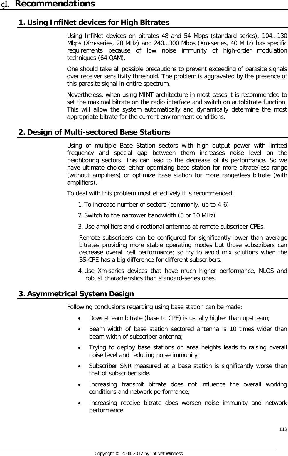  112     Copyright © 2004-2012 by InfiNet Wireless ςΙ. Recommendations 1. Using InfiNet devices for High Bitrates Using InfiNet devices on bitrates 48 and 54 Mbps (standard series), 104…130 Mbps (Xm-series, 20 MHz) and 240…300 Mbps (Xm-series, 40 MHz) has specific requirements because of low noise immunity of high-order modulation techniques (64 QAM).  One should take all possible precautions to prevent exceeding of parasite signals over receiver sensitivity threshold. The problem is aggravated by the presence of this parasite signal in entire spectrum. Nevertheless, when using MINT architecture in most cases it is recommended to set the maximal bitrate on the radio interface and switch on autobitrate function. This will allow the system automatically and dynamically determine the most appropriate bitrate for the current environment conditions. 2. Design of Multi-sectored Base Stations Using of multiple Base Station sectors with high output power with limited frequency and special gap between them increases noise level on the neighboring sectors. This can lead to the decrease of its performance. So we have ultimate choice: either optimizing base station for more bitrate/less range (without amplifiers) or optimize base station for more range/less bitrate (with amplifiers). To deal with this problem most effectively it is recommended: 1. To increase number of sectors (commonly, up to 4-6) 2. Switch to the narrower bandwidth (5 or 10 MHz) 3. Use amplifiers and directional antennas at remote subscriber CPEs.  Remote subscribers can be configured for significantly lower than average bitrates providing more stable operating modes but those subscribers can decrease overall cell performance; so try to avoid mix solutions when the BS-CPE has a big difference for different subscribers. 4. Use Xm-series devices that have much higher performance, NLOS and robust characteristics than standard-series ones. 3. Asymmetrical System Design Following conclusions regarding using base station can be made: • Downstream bitrate (base to CPE) is usually higher than upstream; • Beam width of base station sectored antenna is 10 times wider than beam width of subscriber antenna; • Trying to deploy base stations on area heights leads to raising overall noise level and reducing noise immunity; • Subscriber SNR measured at a base station is significantly worse than that of subscriber side. • Increasing transmit bitrate does not influence the overall working conditions and network performance; • Increasing receive bitrate does worsen noise immunity and network performance. 