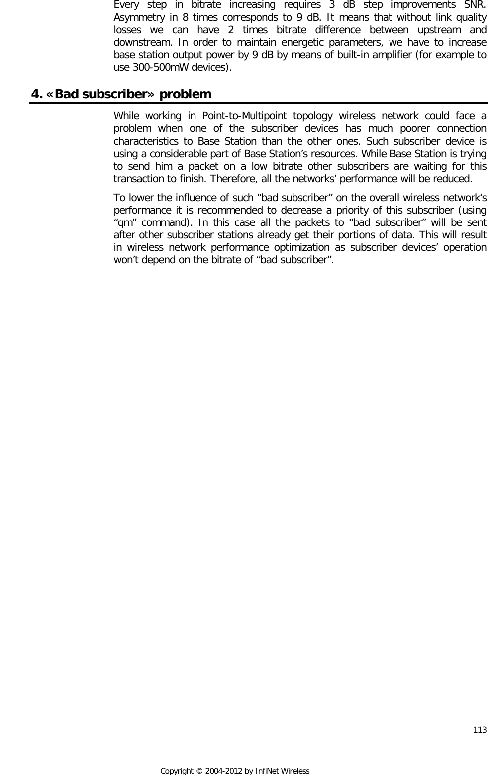  113     Copyright © 2004-2012 by InfiNet Wireless Every  step in bitrate increasing requires 3 dB step improvements SNR. Asymmetry in 8 times corresponds to 9 dB. It means that without link quality losses we can have 2 times bitrate difference between upstream and downstream. In order to maintain energetic parameters, we have to increase base station output power by 9 dB by means of built-in amplifier (for example to use 300-500mW devices). 4. «Bad subscriber» problem While working in Point-to-Multipoint topology wireless network could face a problem when one of the subscriber devices has much poorer connection characteristics to Base Station than the other ones. Such subscriber device is using a considerable part of Base Station’s resources. While Base Station is trying to send him a packet on a low bitrate other subscribers are waiting for this transaction to finish. Therefore, all the networks’ performance will be reduced. To lower the influence of such “bad subscriber” on the overall wireless network‘s performance it is recommended to decrease a priority of this subscriber (using “qm” command). In this case all the packets to “bad subscriber” will be sent after other subscriber stations already get their portions of data. This will result in wireless network performance optimization as subscriber devices’ operation won’t depend on the bitrate of “bad subscriber”.  