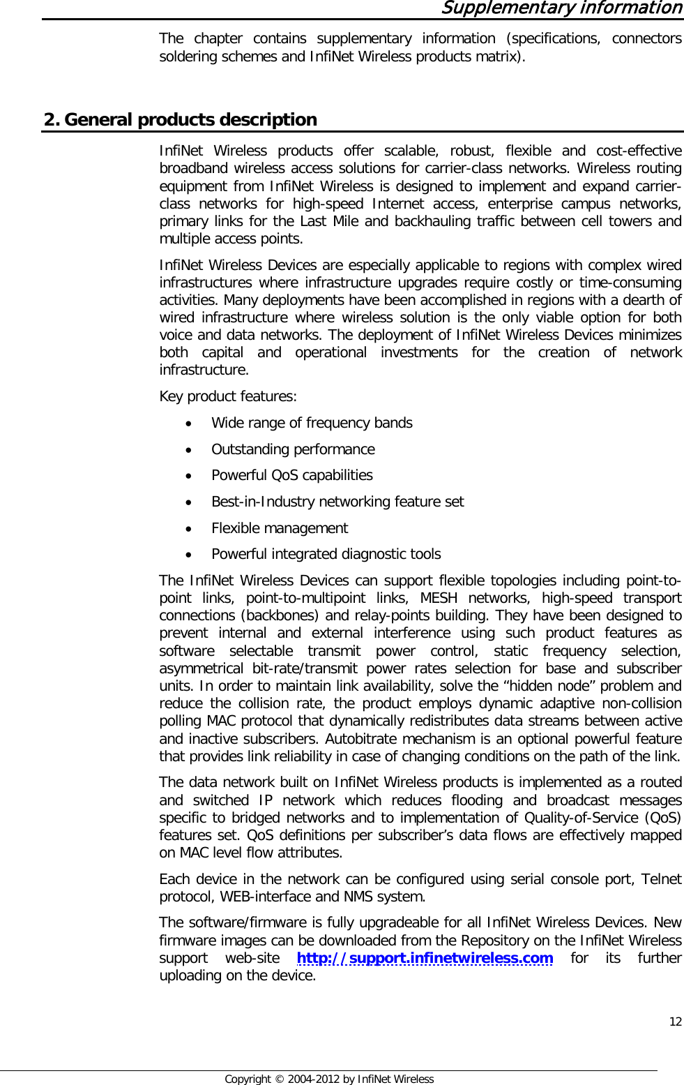  12     Copyright © 2004-2012 by InfiNet Wireless Supplementary information The chapter contains supplementary information (specifications, connectors soldering schemes and InfiNet Wireless products matrix).  2. General products description InfiNet Wireless products offer scalable, robust, flexible and cost-effective broadband wireless access solutions for carrier-class networks. Wireless routing equipment from InfiNet Wireless is designed to implement and expand carrier-class networks for high-speed Internet access, enterprise campus networks, primary links for the Last Mile and backhauling traffic between cell towers and multiple access points.  InfiNet Wireless Devices are especially applicable to regions with complex wired infrastructures where infrastructure upgrades require costly or time-consuming activities. Many deployments have been accomplished in regions with a dearth of wired infrastructure where wireless solution is the only viable option for both voice and data networks. The deployment of InfiNet Wireless Devices minimizes both capital and operational investments for the creation of network infrastructure. Key product features:  • Wide range of frequency bands  • Outstanding performance • Powerful QoS capabilities  • Best-in-Industry networking feature set  • Flexible management  • Powerful integrated diagnostic tools   The InfiNet Wireless Devices can support flexible topologies including point-to-point links, point-to-multipoint links, MESH networks, high-speed transport connections (backbones) and relay-points building. They have been designed to prevent internal and external interference using such product features as software selectable transmit power control, static frequency selection, asymmetrical bit-rate/transmit power rates selection for base and subscriber units. In order to maintain link availability, solve the “hidden node” problem and reduce the collision rate, the product employs dynamic adaptive non-collision polling MAC protocol that dynamically redistributes data streams between active and inactive subscribers. Autobitrate mechanism is an optional powerful feature that provides link reliability in case of changing conditions on the path of the link. The data network built on InfiNet Wireless products is implemented as a routed and switched IP network which reduces flooding and broadcast messages specific to bridged networks and to implementation of Quality-of-Service (QoS) features set. QoS definitions per subscriber’s data flows are effectively mapped on MAC level flow attributes. Each device in the network can be configured using serial console port, Telnet protocol, WEB-interface and NMS system. The software/firmware is fully upgradeable for all InfiNet Wireless Devices. New firmware images can be downloaded from the Repository on the InfiNet Wireless support web-site  http://support.infinetwireless.com for its further uploading on the device.  