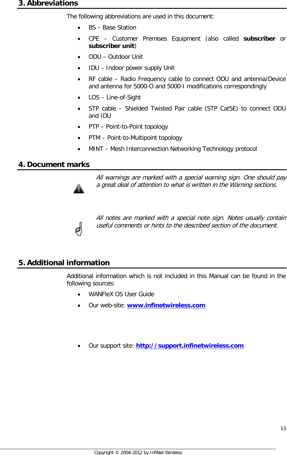  13     Copyright © 2004-2012 by InfiNet Wireless 3. Abbreviations The following abbreviations are used in this document: • BS – Base Station • CPE  –  Customer Premises Equipment (also called subscriber or subscriber unit) • ODU – Outdoor Unit • IDU – Indoor power supply Unit  • RF cable – Radio Frequency cable to connect ODU and antenna/Device and antenna for 5000-O and 5000-I modifications correspondingly • LOS – Line-of-Sight • STP cable – Shielded Twisted Pair cable (STP Cat5E) to connect ODU and IDU • PTP – Point-to-Point topology • PTM – Point-to-Multipoint topology • MINT – Mesh Interconnection Networking Technology protocol 4. Document marks  All warnings are marked with a special warning sign. One should pay a great deal of attention to what is written in the Warning sections.    All notes are marked with a special note sign. Notes usually contain useful comments or hints to the described section of the document.   5. Additional information Additional information which is not included in this Manual can be found in the following sources: • WANFleX OS User Guide • Our web-site: www.infinetwireless.com    • Our support site: http://support.infinetwireless.com             