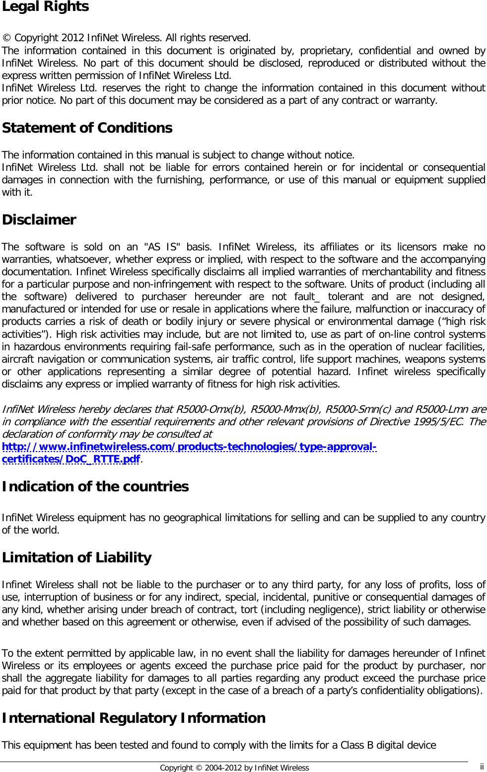  Copyright © 2004-2012 by InfiNet Wireless  ii    Legal Rights  © Copyright 2012 InfiNet Wireless. All rights reserved. The information contained in this document is originated by, proprietary, confidential and owned by InfiNet Wireless. No part of this document should be disclosed, reproduced or distributed without the express written permission of InfiNet Wireless Ltd. InfiNet Wireless Ltd. reserves the right to change the information contained in this document without prior notice. No part of this document may be considered as a part of any contract or warranty.  Statement of Conditions  The information contained in this manual is subject to change without notice. InfiNet Wireless Ltd. shall not be liable for errors contained herein or for incidental or consequential damages in connection with the furnishing, performance, or use of this manual or equipment supplied with it.  Disclaimer  The software is sold on an &quot;AS IS&quot; basis. InfiNet Wireless, its affiliates or its licensors make no warranties, whatsoever, whether express or implied, with respect to the software and the accompanying documentation. Infinet Wireless specifically disclaims all implied warranties of merchantability and fitness for a particular purpose and non-infringement with respect to the software. Units of product (including all the software) delivered to purchaser hereunder are not fault_ tolerant and are not designed, manufactured or intended for use or resale in applications where the failure, malfunction or inaccuracy of products carries a risk of death or bodily injury or severe physical or environmental damage (“high risk activities”). High risk activities may include, but are not limited to, use as part of on-line control systems in hazardous environments requiring fail-safe performance, such as in the operation of nuclear facilities, aircraft navigation or communication systems, air traffic control, life support machines, weapons systems or other applications representing a similar degree of potential hazard. Infinet wireless specifically disclaims any express or implied warranty of fitness for high risk activities.  InfiNet Wireless hereby declares that R5000-Omx(b), R5000-Mmx(b), R5000-Smn(c) and R5000-Lmn are in compliance with the essential requirements and other relevant provisions of Directive 1995/5/EC. The declaration of conformity may be consulted at  http://www.infinetwireless.com/products-technologies/type-approval-certificates/DoC_RTTE.pdf.  Indication of the countries  InfiNet Wireless equipment has no geographical limitations for selling and can be supplied to any country of the world.  Limitation of Liability  Infinet Wireless shall not be liable to the purchaser or to any third party, for any loss of profits, loss of use, interruption of business or for any indirect, special, incidental, punitive or consequential damages of any kind, whether arising under breach of contract, tort (including negligence), strict liability or otherwise and whether based on this agreement or otherwise, even if advised of the possibility of such damages.  To the extent permitted by applicable law, in no event shall the liability for damages hereunder of Infinet Wireless or its employees or agents exceed the purchase price paid for the product by purchaser, nor shall the aggregate liability for damages to all parties regarding any product exceed the purchase price paid for that product by that party (except in the case of a breach of a party’s confidentiality obligations).  International Regulatory Information  This equipment has been tested and found to comply with the limits for a Class B digital device 