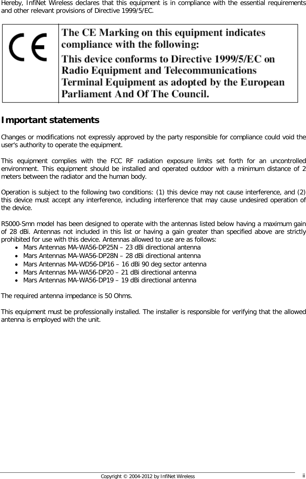  Copyright © 2004-2012 by InfiNet Wireless  ii     Hereby, InfiNet Wireless declares that this equipment is in compliance with the essential requirements and other relevant provisions of Directive 1999/5/EC.     Important statements  Changes or modifications not expressly approved by the party responsible for compliance could void the user‘s authority to operate the equipment.   This equipment complies with the FCC RF radiation exposure limits set forth for an uncontrolled environment. This equipment should be installed and operated outdoor with a minimum distance of 2 meters between the radiator and the human body.   Operation is subject to the following two conditions: (1) this device may not cause interference, and (2) this device must accept any interference, including interference that may cause undesired operation of the device.   R5000-Smn model has been designed to operate with the antennas listed below having a maximum gain of 28 dBi. Antennas not included in this list or having a gain greater than specified above are strictly prohibited for use with this device. Antennas allowed to use are as follows:  • Mars Antennas MA-WA56-DP25N – 23 dBi directional antenna  • Mars Antennas MA-WA56-DP28N – 28 dBi directional antenna • Mars Antennas MA-WD56-DP16 – 16 dBi 90 deg sector antenna • Mars Antennas MA-WA56-DP20 – 21 dBi directional antenna • Mars Antennas MA-WA56-DP19 – 19 dBi directional antenna  The required antenna impedance is 50 Ohms.  This equipment must be professionally installed. The installer is responsible for verifying that the allowed antenna is employed with the unit.     