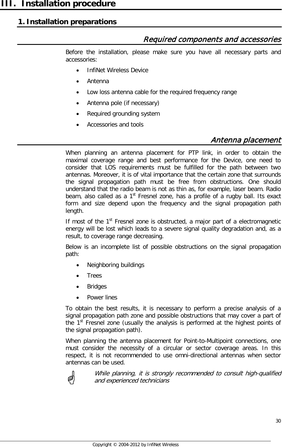  30     Copyright © 2004-2012 by InfiNet Wireless III. Installation procedure 1. Installation preparations Required components and accessories Before the installation, please make sure you have all necessary parts and accessories: • InfiNet Wireless Device • Antenna • Low loss antenna cable for the required frequency range • Antenna pole (if necessary) • Required grounding system • Accessories and tools Antenna placement When planning an antenna placement for PTP link, in order to obtain the maximal coverage range and best performance for the Device, one need to consider that LOS requirements must be fulfilled for the path between two antennas. Moreover, it is of vital importance that the certain zone that surrounds the signal propagation path must be free from obstructions. One should understand that the radio beam is not as thin as, for example, laser beam. Radio beam, also called as a 1st Fresnel zone, has a profile of a rugby ball. Its exact form and size depend upon the frequency and the signal propagation path length. If most of the 1st Fresnel zone is obstructed, a major part of a electromagnetic energy will be lost which leads to a severe signal quality degradation and, as a result, to coverage range decreasing. Below is an incomplete list of possible obstructions on the signal propagation path: • Neighboring buildings • Trees • Bridges • Power lines To obtain the best results, it is necessary to perform a precise analysis of a signal propagation path zone and possible obstructions that may cover a part of the 1st Fresnel zone (usually the analysis is performed at the highest points of the signal propagation path). When planning the antenna placement for Point-to-Multipoint connections, one must consider the necessity of a circular or sector coverage areas. In this respect, it is not recommended to use omni-directional antennas when sector antennas can be used.   While planning, it is strongly recommended to consult high-qualified and experienced technicians       
