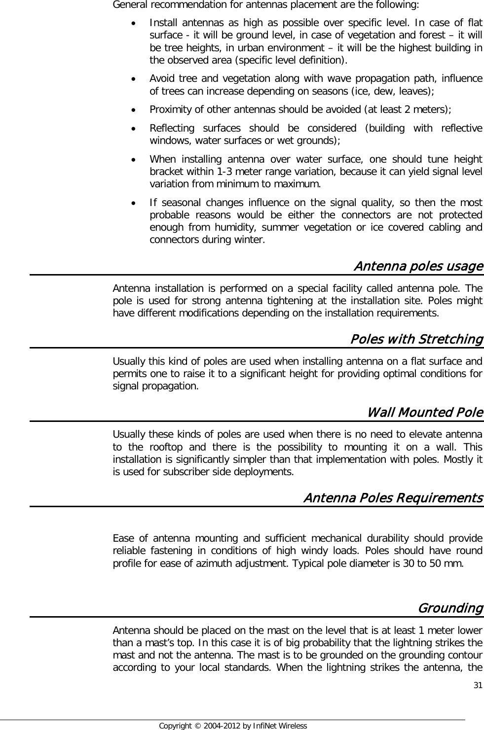  31     Copyright © 2004-2012 by InfiNet Wireless   General recommendation for antennas placement are the following: • Install antennas as high as possible over specific level. In case of flat surface - it will be ground level, in case of vegetation and forest – it will be tree heights, in urban environment – it will be the highest building in the observed area (specific level definition). • Avoid tree and vegetation along with wave propagation path, influence of trees can increase depending on seasons (ice, dew, leaves); • Proximity of other antennas should be avoided (at least 2 meters); • Reflecting surfaces should be considered (building with reflective windows, water surfaces or wet grounds); • When installing antenna over water surface, one should tune height bracket within 1-3 meter range variation, because it can yield signal level variation from minimum to maximum.  • If seasonal changes influence on the signal quality, so then the most probable reasons would be either the connectors are not protected enough from humidity, summer vegetation or ice covered cabling and connectors during winter. Antenna poles usage Antenna installation is performed on a special facility called antenna pole. The pole is used for strong antenna tightening at the installation site. Poles might have different modifications depending on the installation requirements. Poles with Stretching Usually this kind of poles are used when installing antenna on a flat surface and permits one to raise it to a significant height for providing optimal conditions for signal propagation. Wall Mounted Pole Usually these kinds of poles are used when there is no need to elevate antenna to the rooftop and there is the possibility to mounting it on a wall. This installation is significantly simpler than that implementation with poles. Mostly it is used for subscriber side deployments. Antenna Poles Requirements  Ease of antenna mounting and sufficient mechanical durability should provide reliable fastening in conditions of high windy loads. Poles should have round profile for ease of azimuth adjustment. Typical pole diameter is 30 to 50 mm.  Grounding  Antenna should be placed on the mast on the level that is at least 1 meter lower than a mast’s top. In this case it is of big probability that the lightning strikes the mast and not the antenna. The mast is to be grounded on the grounding contour according to your local standards. When the lightning strikes the antenna, the 