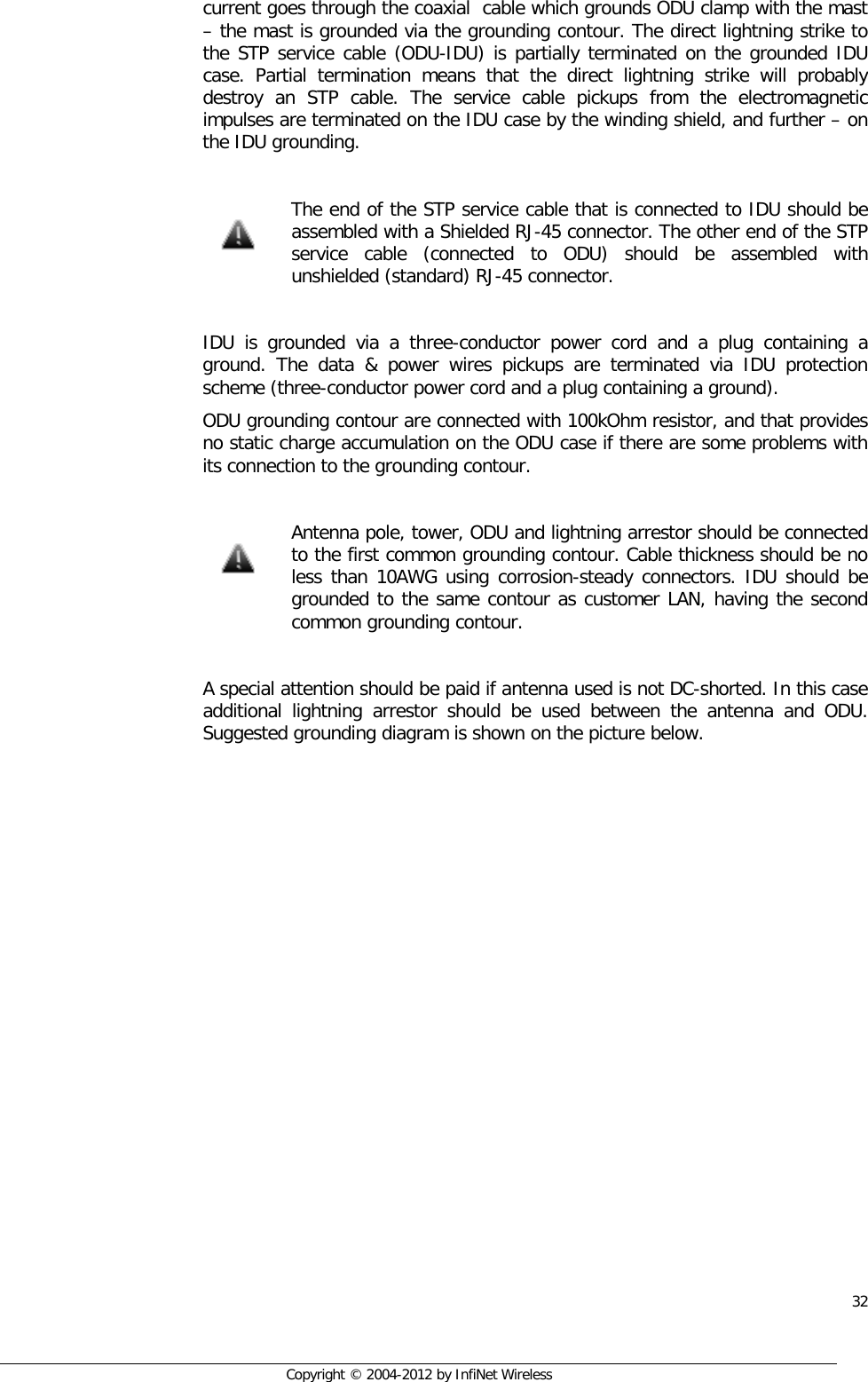  32     Copyright © 2004-2012 by InfiNet Wireless current goes through the coaxial  cable which grounds ODU clamp with the mast – the mast is grounded via the grounding contour. The direct lightning strike to the STP service cable (ODU-IDU) is partially terminated on the grounded IDU case. Partial termination means that the direct lightning strike will probably destroy an STP cable. The service cable pickups from the electromagnetic impulses are terminated on the IDU case by the winding shield, and further – on the IDU grounding.    The end of the STP service cable that is connected to IDU should be assembled with a Shielded RJ-45 connector. The other end of the STP service  cable (connected to ODU) should be assembled with unshielded (standard) RJ-45 connector.  IDU is grounded via a three-conductor power cord and a plug containing a ground. The data &amp; power wires pickups are terminated via IDU protection scheme (three-conductor power cord and a plug containing a ground). ODU grounding contour are connected with 100kOhm resistor, and that provides no static charge accumulation on the ODU case if there are some problems with its connection to the grounding contour.   Antenna pole, tower, ODU and lightning arrestor should be connected to the first common grounding contour. Cable thickness should be no less than 10AWG using corrosion-steady connectors. IDU should be grounded to the same contour as customer LAN, having the second common grounding contour.  A special attention should be paid if antenna used is not DC-shorted. In this case additional lightning arrestor should be used between the antenna and ODU. Suggested grounding diagram is shown on the picture below.         