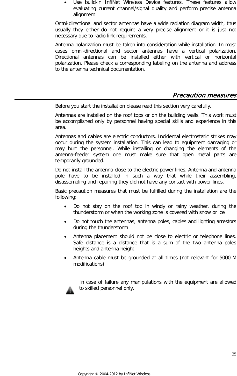  35     Copyright © 2004-2012 by InfiNet Wireless • Use build-in InfiNet Wireless Device features. These features allow evaluating current channel/signal quality and perform precise antenna alignment Omni-directional and sector antennas have a wide radiation diagram width, thus usually they either do not require a very precise alignment or it is just not necessary due to radio link requirements. Antenna polarization must be taken into consideration while installation. In most cases omni-directional and sector antennas have a vertical polarization. Directional antennas can be installed either with vertical or horizontal polarization. Please check a corresponding labeling on the antenna and address to the antenna technical documentation.  Precaution measures Before you start the installation please read this section very carefully.  Antennas are installed on the roof tops or on the building walls. This work must be accomplished only by personnel having special skills and experience in this area.  Antennas and cables are electric conductors. Incidental electrostatic strikes may occur during the system installation. This can lead to equipment damaging or may hurt the personnel. While installing or changing the elements of the antenna-feeder system one must make sure that open metal parts are temporarily grounded. Do not install the antenna close to the electric power lines. Antenna and antenna pole have to be installed in such a way that while their assembling, disassembling and repairing they did not have any contact with power lines.  Basic precaution measures that must be fulfilled during the installation are the following: • Do not stay on the roof top in windy or rainy weather, during the thunderstorm or when the working zone is covered with snow or ice • Do not touch the antennas, antenna poles, cables and lighting arrestors during the thunderstorm • Antenna placement should not be close to electric or telephone lines. Safe distance is a distance that is a sum of the two antenna poles heights and antenna height • Antenna cable must be grounded at all times (not relevant for 5000-M modifications)   In case of failure any manipulations with the equipment are allowed to skilled personnel only.    