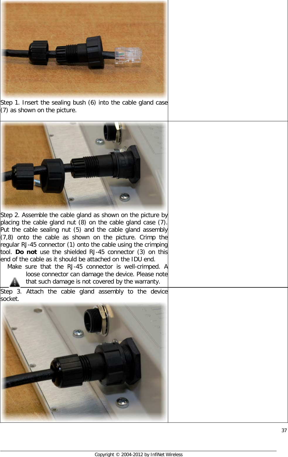  37     Copyright © 2004-2012 by InfiNet Wireless Step 1. Insert the sealing bush (6) into the cable gland case (7) as shown on the picture.    Step 2. Assemble the cable gland as shown on the picture by placing the cable gland nut (8) on the cable gland case (7). Put the cable sealing nut (5) and the cable gland assembly (7,8) onto the cable as shown on the picture. Crimp the regular RJ-45 connector (1) onto the cable using the crimping tool. Do not use the shielded RJ-45 connector (3) on this end of the cable as it should be attached on the IDU end.  Make sure that the RJ-45 connector is well-crimped. A loose connector can damage the device. Please note that such damage is not covered by the warranty.  Step 3. Attach the cable gland assembly to the device socket.  