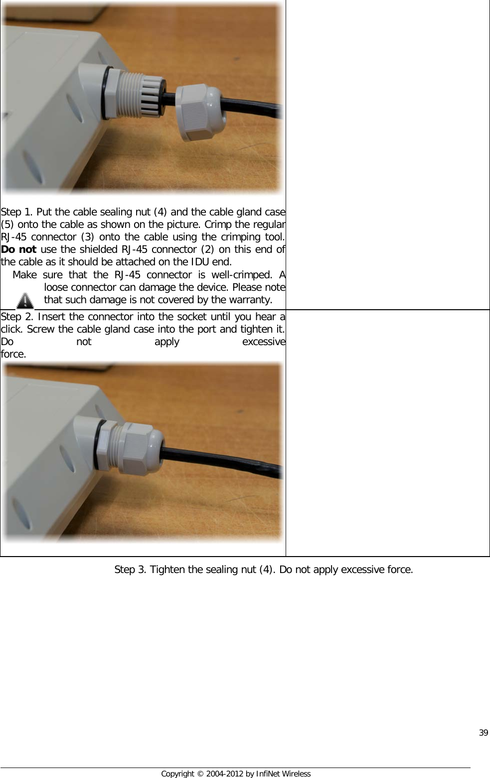  39     Copyright © 2004-2012 by InfiNet Wireless Step 1. Put the cable sealing nut (4) and the cable gland case (5) onto the cable as shown on the picture. Crimp the regular RJ-45 connector (3) onto the cable using the crimping tool. Do not use the shielded RJ-45 connector (2) on this end of the cable as it should be attached on the IDU end.  Make sure that the RJ-45 connector is well-crimped. A loose connector can damage the device. Please note that such damage is not covered by the warranty.  Step 2. Insert the connector into the socket until you hear a click. Screw the cable gland case into the port and tighten it. Do not apply excessive force.   Step 3. Tighten the sealing nut (4). Do not apply excessive force. 