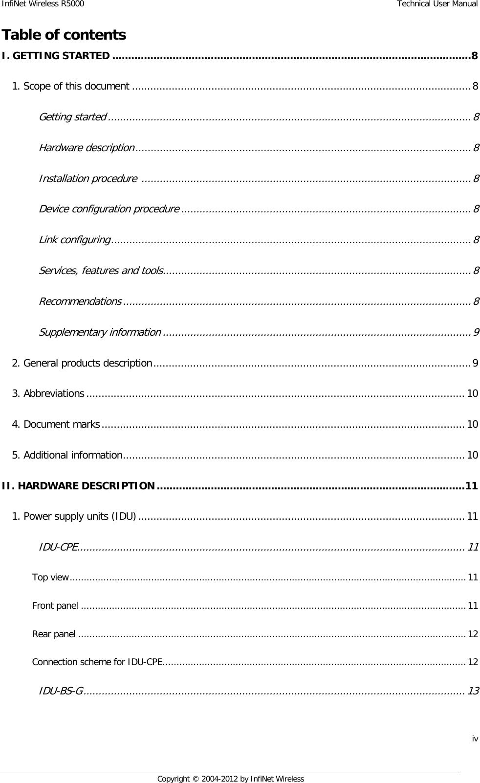 InfiNet Wireless R5000    Technical User Manual iv    Copyright © 2004-2012 by InfiNet Wireless Table of contentsI. GETTING STARTED ................................................................................................................. 8  1. Scope of this document ............................................................................................................... 8  Getting started ....................................................................................................................... 8  Hardware description .............................................................................................................. 8  Installation procedure  ............................................................................................................ 8  Device configuration procedure ............................................................................................... 8  Link configuring ...................................................................................................................... 8  Services, features and tools ..................................................................................................... 8  Recommendations .................................................................................................................. 8  Supplementary information ..................................................................................................... 9  2. General products description ........................................................................................................ 9  3. Abbreviations ............................................................................................................................ 10  4. Document marks ....................................................................................................................... 10  5. Additional information ................................................................................................................ 10  II. HARDWARE DESCRIPTION ................................................................................................. 11  1. Power supply units (IDU) ........................................................................................................... 11  IDU-CPE ............................................................................................................................... 11  Top view ............................................................................................................................................. 11  Front panel ......................................................................................................................................... 11  Rear panel .......................................................................................................................................... 12  Connection scheme for IDU-CPE............................................................................................................ 12  IDU-BS-G ............................................................................................................................. 13  