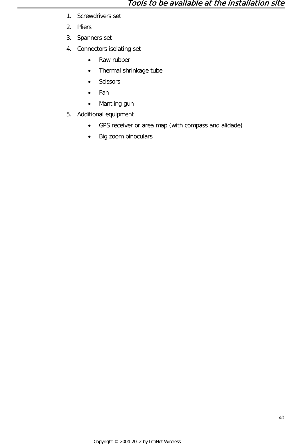  40     Copyright © 2004-2012 by InfiNet Wireless Tools to be available at the installation site 1. Screwdrivers set 2. Pliers 3. Spanners set 4. Connectors isolating set • Raw rubber • Thermal shrinkage tube • Scissors • Fan • Mantling gun 5. Additional equipment • GPS receiver or area map (with compass and alidade) • Big zoom binoculars   