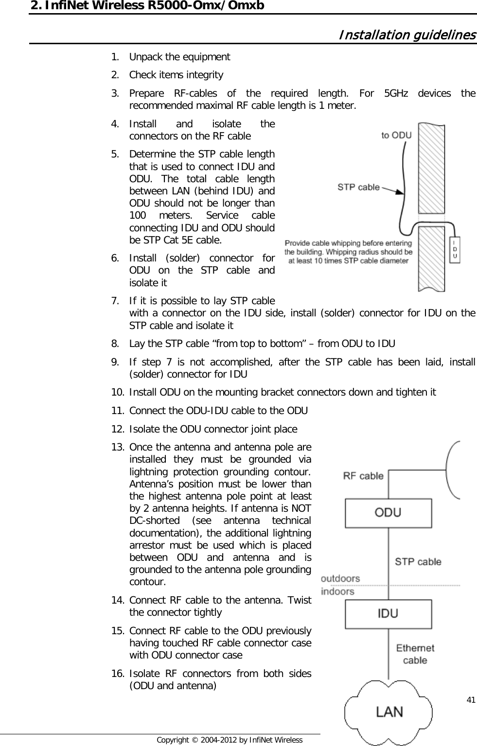  41     Copyright © 2004-2012 by InfiNet Wireless 2. InfiNet Wireless R5000-Omx/Omxb  Installation guidelines 1. Unpack the equipment 2. Check items integrity 3. Prepare RF-cables of the required length. For 5GHz devices the recommended maximal RF cable length is 1 meter. 4. Install and isolate the connectors on the RF cable 5. Determine the STP cable length that is used to connect IDU and ODU. The total cable length between LAN (behind IDU) and ODU should not be longer than 100 meters. Service cable connecting IDU and ODU should be STP Cat 5E cable. 6. Install (solder) connector for ODU on the STP cable and isolate it 7. If it is possible to lay STP cable with a connector on the IDU side, install (solder) connector for IDU on the STP cable and isolate it 8. Lay the STP cable “from top to bottom” – from ODU to IDU 9. If step 7 is not accomplished, after the STP cable has been laid, install (solder) connector for IDU 10. Install ODU on the mounting bracket connectors down and tighten it 11. Connect the ODU-IDU cable to the ODU 12. Isolate the ODU connector joint place 13. Once the antenna and antenna pole are installed they must be grounded via lightning protection grounding contour. Antenna’s position must be lower than the highest antenna pole point at least by 2 antenna heights. If antenna is NOT DC-shorted (see antenna technical documentation), the additional lightning arrestor must be used which is placed between ODU and antenna and is grounded to the antenna pole grounding contour. 14. Connect RF cable to the antenna. Twist the connector tightly 15. Connect RF cable to the ODU previously having touched RF cable connector case with ODU connector case 16. Isolate RF connectors from both sides (ODU and antenna)         