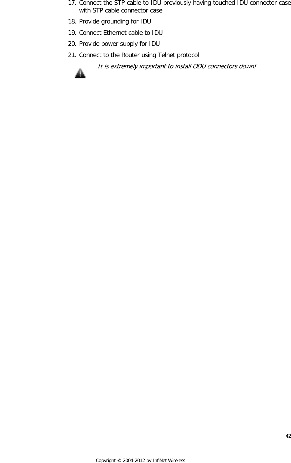  42     Copyright © 2004-2012 by InfiNet Wireless 17. Connect the STP cable to IDU previously having touched IDU connector case with STP cable connector case 18. Provide grounding for IDU 19. Connect Ethernet cable to IDU 20. Provide power supply for IDU 21. Connect to the Router using Telnet protocol  It is extremely important to install ODU connectors down!      