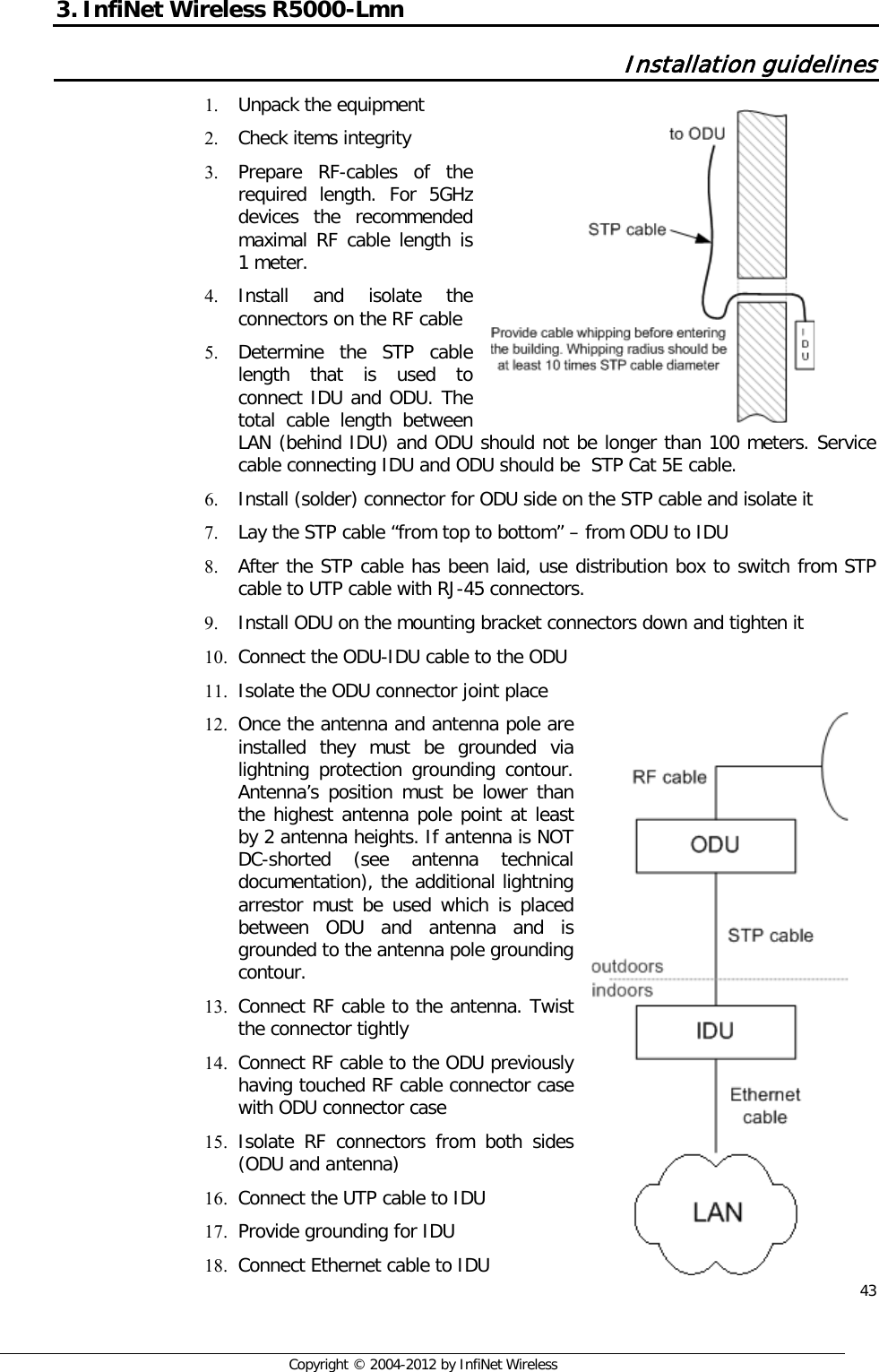  43     Copyright © 2004-2012 by InfiNet Wireless 3. InfiNet Wireless R5000-Lmn  Installation guidelines 1. Unpack the equipment 2. Check items integrity 3. Prepare RF-cables of the required length. For 5GHz devices the recommended maximal RF cable length is 1 meter. 4. Install and isolate the connectors on the RF cable 5. Determine the STP cable length that is used to connect IDU and ODU. The total cable length between LAN (behind IDU) and ODU should not be longer than 100 meters. Service cable connecting IDU and ODU should be  STP Cat 5E cable. 6. Install (solder) connector for ODU side on the STP cable and isolate it 7. Lay the STP cable “from top to bottom” – from ODU to IDU 8. After the STP cable has been laid, use distribution box to switch from STP cable to UTP cable with RJ-45 connectors. 9. Install ODU on the mounting bracket connectors down and tighten it 10. Connect the ODU-IDU cable to the ODU 11. Isolate the ODU connector joint place 12. Once the antenna and antenna pole are installed they must be grounded via lightning protection grounding contour. Antenna’s position must be lower than the highest antenna pole point at least by 2 antenna heights. If antenna is NOT DC-shorted (see antenna technical documentation), the additional lightning arrestor must be used which is placed between ODU and antenna and is grounded to the antenna pole grounding contour. 13. Connect RF cable to the antenna. Twist the connector tightly 14. Connect RF cable to the ODU previously having touched RF cable connector case with ODU connector case 15. Isolate RF connectors from both sides (ODU and antenna) 16. Connect the UTP cable to IDU 17. Provide grounding for IDU 18. Connect Ethernet cable to IDU         