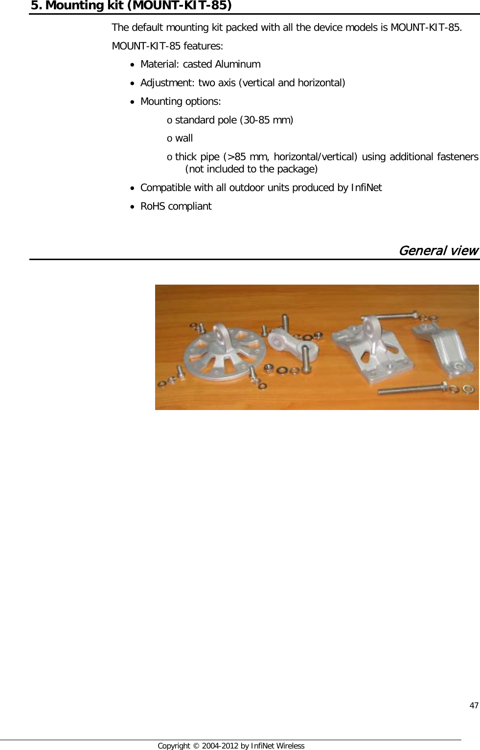  47     Copyright © 2004-2012 by InfiNet Wireless 5. Mounting kit (MOUNT-KIT-85) The default mounting kit packed with all the device models is MOUNT-KIT-85. MOUNT-KIT-85 features: • Material: casted Aluminum  • Adjustment: two axis (vertical and horizontal) • Mounting options:  o standard pole (30-85 mm)  o wall  o thick pipe (&gt;85 mm, horizontal/vertical) using additional fasteners (not included to the package)  • Compatible with all outdoor units produced by InfiNet  • RoHS compliant  General view       