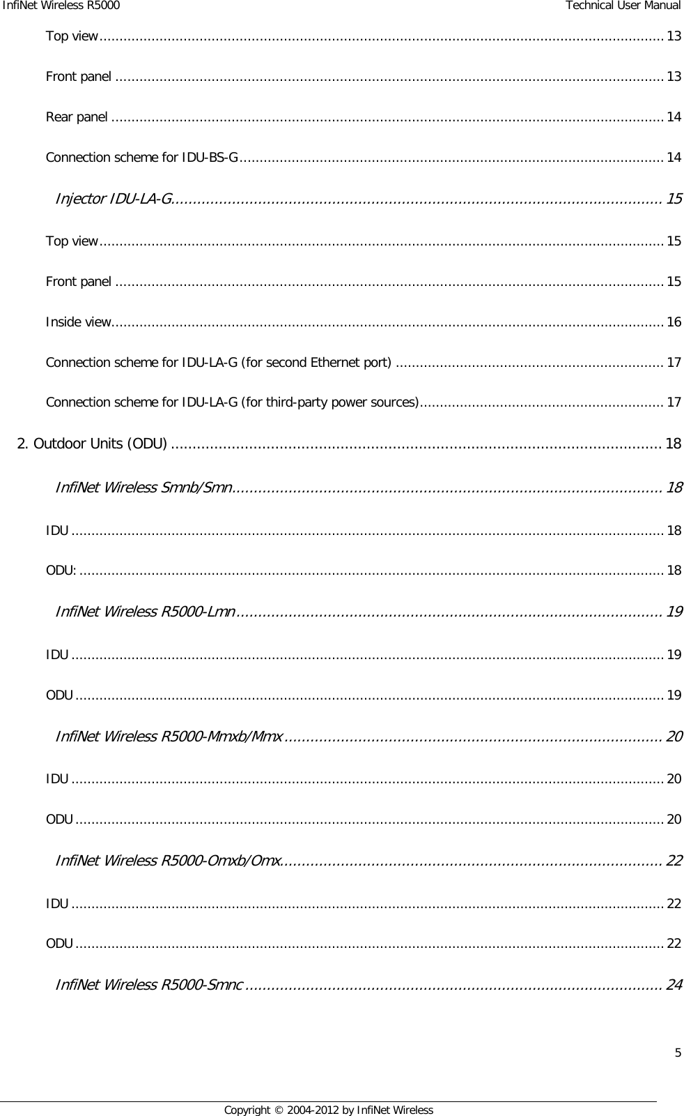 InfiNet Wireless R5000    Technical User Manual 5    Copyright © 2004-2012 by InfiNet Wireless Top view ............................................................................................................................................. 13  Front panel ......................................................................................................................................... 13  Rear panel .......................................................................................................................................... 14  Connection scheme for IDU-BS-G .......................................................................................................... 14  Injector IDU-LA-G ................................................................................................................. 15  Top view ............................................................................................................................................. 15  Front panel ......................................................................................................................................... 15  Inside view .......................................................................................................................................... 16  Connection scheme for IDU-LA-G (for second Ethernet port) ................................................................... 17  Connection scheme for IDU-LA-G (for third-party power sources) ............................................................. 17  2. Outdoor Units (ODU) ................................................................................................................. 18  InfiNet Wireless Smnb/Smn ................................................................................................... 18  IDU .................................................................................................................................................... 18  ODU: .................................................................................................................................................. 18  InfiNet Wireless R5000-Lmn .................................................................................................. 19  IDU .................................................................................................................................................... 19  ODU ................................................................................................................................................... 19  InfiNet Wireless R5000-Mmxb/Mmx ....................................................................................... 20  IDU .................................................................................................................................................... 20  ODU ................................................................................................................................................... 20  InfiNet Wireless R5000-Omxb/Omx ........................................................................................ 22  IDU .................................................................................................................................................... 22  ODU ................................................................................................................................................... 22  InfiNet Wireless R5000-Smnc ................................................................................................ 24  