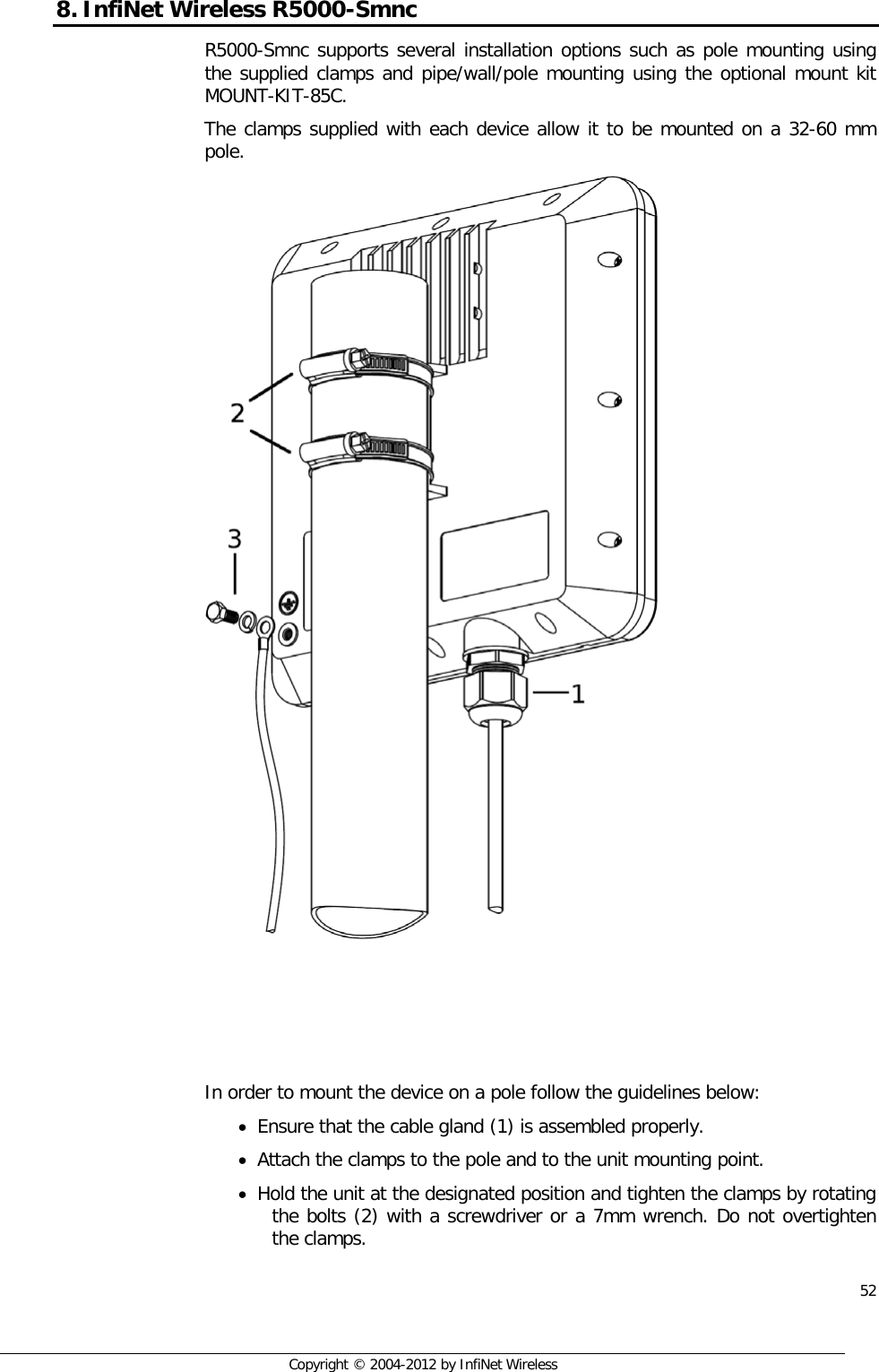  52     Copyright © 2004-2012 by InfiNet Wireless 8. InfiNet Wireless R5000-Smnc R5000-Smnc supports several installation options such as pole mounting using the supplied clamps and pipe/wall/pole mounting using the optional mount kit MOUNT-KIT-85C. The clamps supplied with each device allow it to be mounted on a 32-60 mm pole.      In order to mount the device on a pole follow the guidelines below: • Ensure that the cable gland (1) is assembled properly. • Attach the clamps to the pole and to the unit mounting point. • Hold the unit at the designated position and tighten the clamps by rotating the bolts (2) with a screwdriver or a 7mm wrench. Do not overtighten the clamps. 