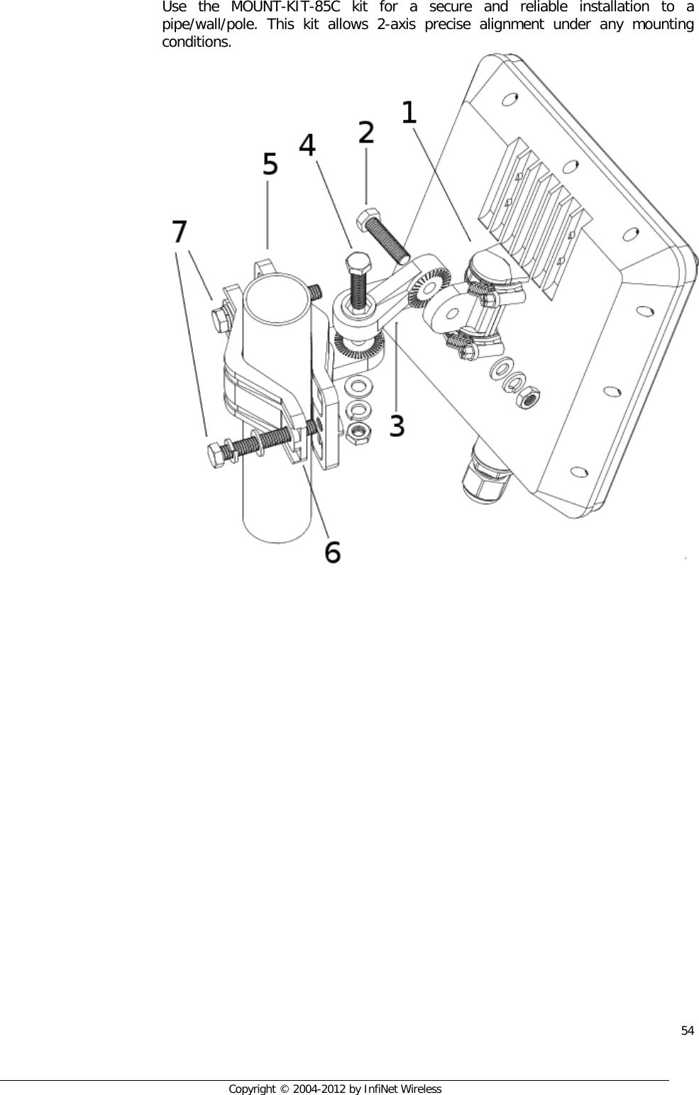  54     Copyright © 2004-2012 by InfiNet Wireless Use the MOUNT-KIT-85C kit for a secure and reliable installation to a pipe/wall/pole. This kit allows 2-axis precise alignment under any mounting conditions.   