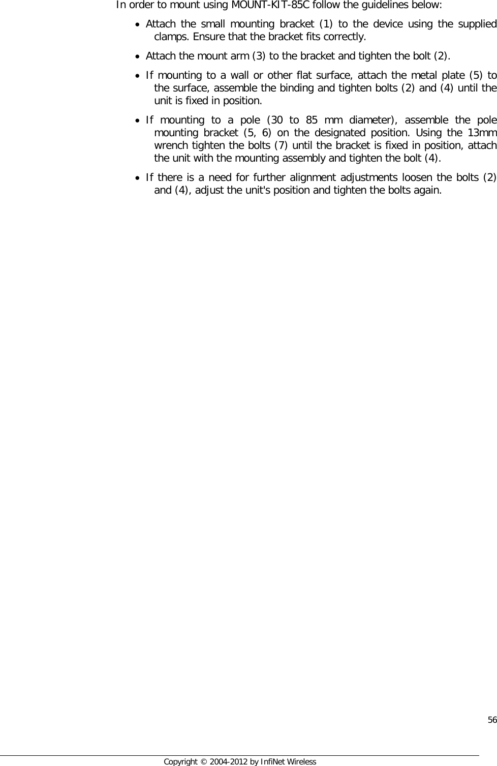  56     Copyright © 2004-2012 by InfiNet Wireless  In order to mount using MOUNT-KIT-85C follow the guidelines below: • Attach the small mounting bracket (1) to the device using the supplied clamps. Ensure that the bracket fits correctly. • Attach the mount arm (3) to the bracket and tighten the bolt (2). • If mounting to a wall or other flat surface, attach the metal plate (5) to the surface, assemble the binding and tighten bolts (2) and (4) until the unit is fixed in position. • If mounting to a pole (30 to 85 mm diameter), assemble the pole mounting bracket (5, 6) on the designated position. Using the 13mm wrench tighten the bolts (7) until the bracket is fixed in position, attach the unit with the mounting assembly and tighten the bolt (4). • If there is a need for further alignment adjustments loosen the bolts (2) and (4), adjust the unit&apos;s position and tighten the bolts again. 