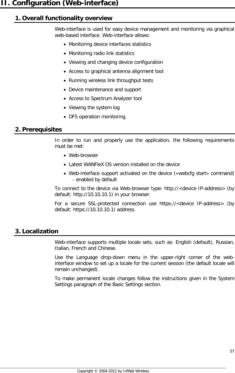  57     Copyright © 2004-2012 by InfiNet Wireless II. Configuration (Web-interface) 1. Overall functionality overview  Web-interface is used for easy device management and monitoring via graphical web-based interface. Web-interface allows:  • Monitoring device interfaces statistics  • Monitoring radio link statistics  • Viewing and changing device configuration  • Access to graphical antenna alignment tool  • Running wireless link throughput tests  • Device maintenance and support  • Access to Spectrum Analyzer tool  • Viewing the system log  • DFS operation monitoring.  2. Prerequisites  In order to run and properly use the application, the following requirements must be met:  • Web-browser  • Latest WANFleX OS version installed on the device • Web-interface support activated on the device («webcfg start» command) - enabled by default  To connect to the device via Web-browser type: http://&lt;device IP-address&gt; (by default: http://10.10.10.1) in your browser.  For a secure SSL-protected connection use https://&lt;device IP-address&gt; (by default: https://10.10.10.1) address.   3. Localization  Web-interface supports multiple locale sets, such as: English (default), Russian, Italian, French and Chinese.  Use the Language drop-down menu in the upper-right corner of the web-interface window to set up a locale for the current session (the default locale will remain unchanged). To make permanent locale changes follow the instructions given in the System Settings paragraph of the Basic Settings section. 