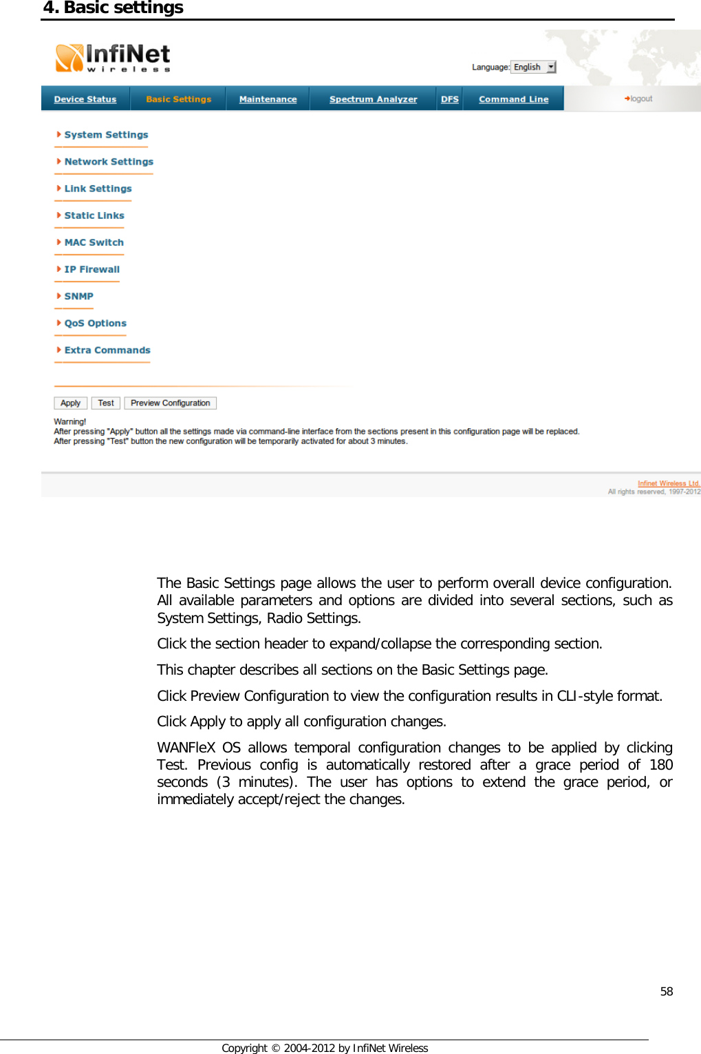  58     Copyright © 2004-2012 by InfiNet Wireless 4. Basic settings     The Basic Settings page allows the user to perform overall device configuration. All available parameters and options are divided into several sections, such as System Settings, Radio Settings. Click the section header to expand/collapse the corresponding section.  This chapter describes all sections on the Basic Settings page. Click Preview Configuration to view the configuration results in CLI-style format. Click Apply to apply all configuration changes. WANFleX OS allows temporal configuration changes to be applied by clicking Test. Previous config is automatically restored after a grace period of 180 seconds (3 minutes). The user has options to extend the grace period, or immediately accept/reject the changes. 