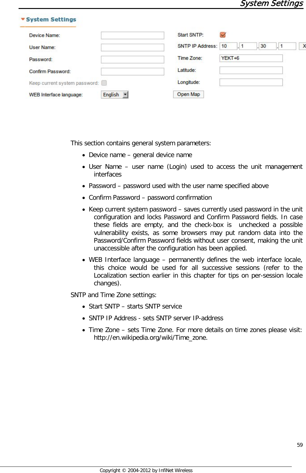  59     Copyright © 2004-2012 by InfiNet Wireless System Settings      This section contains general system parameters:  • Device name – general device name  • User Name –  user name (Login) used to access the unit management interfaces • Password – password used with the user name specified above • Confirm Password – password confirmation  • Keep current system password – saves currently used password in the unit configuration and locks Password and Confirm Password fields. In case these fields are empty, and the check-box is  unchecked a possible vulnerability exists, as some browsers may put random data into the Password/Confirm Password fields without user consent, making the unit unaccessible after the configuration has been applied. • WEB Interface language – permanently defines the web interface locale, this choice would be used for all successive sessions (refer to the Localization section earlier in this chapter for tips on per-session locale changes).  SNTP and Time Zone settings:  • Start SNTP – starts SNTP service  • SNTP IP Address - sets SNTP server IP-address  • Time Zone – sets Time Zone. For more details on time zones please visit: http://en.wikipedia.org/wiki/Time_zone. 